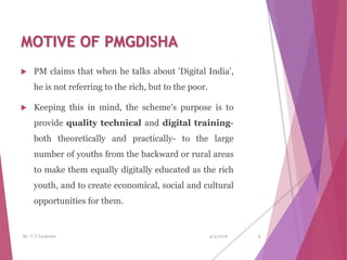 MOTIVE OF PMGDISHA
 PM claims that when he talks about 'Digital India',
he is not referring to the rich, but to the poor.
 Keeping this in mind, the scheme's purpose is to
provide quality technical and digital training-
both theoretically and practically- to the large
number of youths from the backward or rural areas
to make them equally digitally educated as the rich
youth, and to create economical, social and cultural
opportunities for them.
4/3/2018 3By- V.T.Lanjewar
 
