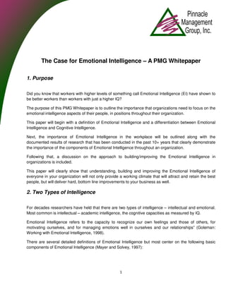 The Case for Emotional Intelligence – A PMG Whitepaper

1. Purpose

Did you know that workers with higher levels of something call Emotional Intelligence (EI) have shown to
be better workers than workers with just a higher IQ?

The purpose of this PMG Whitepaper is to outline the importance that organizations need to focus on the
emotional intelligence aspects of their people, in positions throughout their organization.

This paper will begin with a definition of Emotional Intelligence and a differentiation between Emotional
Intelligence and Cognitive Intelligence.

Next, the importance of Emotional Intelligence in the workplace will be outlined along with the
documented results of research that has been conducted in the past 10+ years that clearly demonstrate
the importance of the components of Emotional Intelligence throughout an organization.

Following that, a discussion on the approach to building/improving the Emotional Intelligence in
organizations is included.

This paper will clearly show that understanding, building and improving the Emotional Intelligence of
everyone in your organization will not only provide a working climate that will attract and retain the best
people, but will deliver hard, bottom line improvements to your business as well.

2. Two Types of Intelligence

For decades researchers have held that there are two types of intelligence – intellectual and emotional.
Most common is intellectual – academic intelligence, the cognitive capacities as measured by IQ.

Emotional Intelligence refers to the capacity to recognize our own feelings and those of others, for
motivating ourselves, and for managing emotions well in ourselves and our relationships” (Goleman:
Working with Emotional Intelligence, 1998).

There are several detailed definitions of Emotional Intelligence but most center on the following basic
components of Emotional Intelligence (Mayer and Solvey, 1997):




                                                    1
 