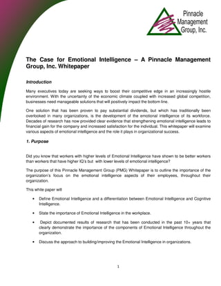 The Case for Emotional Intelligence – A Pinnacle Management
Group, Inc. Whitepaper

Introduction

Many executives today are seeking ways to boost their competitive edge in an increasingly hostile
environment. With the uncertainty of the economic climate coupled with increased global competition,
businesses need manageable solutions that will positively impact the bottom line.

One solution that has been proven to pay substantial dividends, but which has traditionally been
overlooked in many organizations, is the development of the emotional intelligence of its workforce.
Decades of research has now provided clear evidence that strengthening emotional intelligence leads to
financial gain for the company and increased satisfaction for the individual. This whitepaper will examine
various aspects of emotional intelligence and the role it plays in organizational success.

1. Purpose


Did you know that workers with higher levels of Emotional Intelligence have shown to be better workers
than workers that have higher IQ’s but with lower levels of emotional intelligence?

The purpose of this Pinnacle Management Group (PMG) Whitepaper is to outline the importance of the
organization’s focus on the emotional intelligence aspects of their employees, throughout their
organization.

This white paper will

   •   Define Emotional Intelligence and a differentiation between Emotional Intelligence and Cognitive
       Intelligence.

   •   State the importance of Emotional Intelligence in the workplace.

   •    Depict documented results of research that has been conducted in the past 10+ years that
       clearly demonstrate the importance of the components of Emotional Intelligence throughout the
       organization.

   •   Discuss the approach to building/improving the Emotional Intelligence in organizations.




                                                    1
 