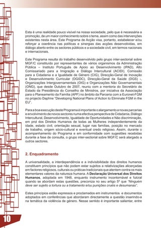 Esta	é	uma	realidade	pouco	visível	na	nossa	sociedade,	pelo	que	é	necessária	a	
     promoção,	de	um	maior	conhecimento	sobre	o	tema,	assim	como	das	intervenções	
     existentes	nesta	área.	Este	Programa	de	Acção	visa,	portanto,	estabelecer	e/ou	
     reforçar	 a	 coerência	 nas	 políticas	 e	 sinergias	 das	 acções	 desenvolvidas,	 em	
     diálogo aberto entre os sectores públicos e a sociedade civil, em termos nacionais
     e internacionais.

     Este Programa resulta do trabalho desenvolvido pelo grupo inter-sectorial sobre
     MGF/C	 constituído	 por	 representantes	 de	 vários	 organismos	 da	Administração	
     Pública	 –	 Instituto	 Português	 de	 Apoio	 ao	 Desenvolvimento	 (IPAD),	 Alto	
     Comissariado para a Imigração e Diálogo Intercultural (ACIDI), Comissão
     para	 a	 Cidadania	 e	 a	 Igualdade	 de	 Género	 (CIG),	 Direcção-Geral	 de	 Inovação	
     e Desenvolvimento Curricular (DGIDC), Direcção-Geral da Saúde (DGS) -,
     Organizações	Intergovernamentais	(OIG)	e	Organizações	Não	Governamentais	
     (ONG), que desde Outubro de 2007, reuniu com a mentoria do Secretário de
     Estado	 da	 Presidência	 do	 Conselho	 de	 Ministros,	 por	 iniciativa	 da	Associação	
     para	o	Planeamento	da	Família	(APF)	no	âmbito	da	Parceria	com	a	Euronet-FGM	
     no projecto Daphne “Developing National Plans of Action to Eliminate FGM in the
     EU”.

     Para	a	boa	execução	deste	Programa	é	importante	o	alargamento	a	novas	parcerias	
     e envolvimento de novos sectores numa efectiva perspectiva de Cidadania, Diálogo
     Intercultural, Desenvolvimento, Igualdade de Oportunidades e Não discriminação,
     em prol dos Direitos Humanos de todas as Mulheres independentemente da
     idade,	 estado	 civil,	 orientação	 sexual,	 lugar	 nas	 famílias,	 posição	 no	 mercado	
     de trabalho, origem sócio-cultural e eventual credo religioso. Assim, durante o
     acompanhamento	 do	 Programa	 e	 em	 conformidade	 com	 sugestões	 recebidas	
     durante a fase de consulta, o grupo inter-sectorial sobre MGF/C será alargado a
     outros sectores.



     2. Enquadramento

     A	 universalidade,	 a	 interdependência	 e	 a	 indivisibilidade	 dos	 direitos	 humanos	
     constituem	princípios	que	não	podem	estar	sujeitos	a	relativizações	alicerçadas	
     em factores religiosos, culturais ou práticas tradicionais que atentem contra os mais
     elementares valores da natureza humana. A Declaração Universal dos Direitos
     Humanos, adoptada em 1948, enquanto instrumento incontornável e fulcral
     quando	 se	 abordam	 estas	 questões,	 preconiza	 no	 seu	 artigo	 5º	 que	 “Ninguém
     deve ser sujeito a tortura ou a tratamento e/ou punições cruéis e desumanas”.

     Estes	princípios	estão	expressos	e	proclamados	em	instrumentos		e	documentos	
     adoptados em	conferências	que	abordaram	directamente	a	questão	inserindo-a	
     na	temática	da	violência	de	género.	Nesse	sentido	é	importante	salientar,	entre	




10
 