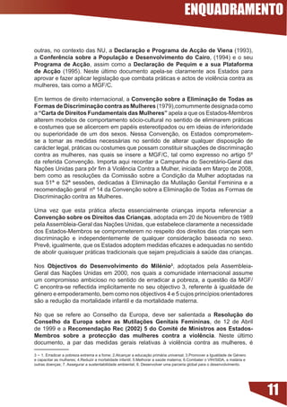 ENQUADRAMENTO

outras,	no	contexto	das	NU,	a	Declaração e Programa de Acção de Viena (1993),
a Conferência sobre a População e Desenvolvimento do Cairo, (1994) e o seu
Programa de Acção, assim como a Declaração de Pequim e a sua Plataforma
de Acção (1995). Neste último documento apela-se claramente aos Estados para
aprovar	e	fazer	aplicar	legislação	que	combata	práticas	e	actos	de	violência	contra	as	
mulheres, tais como a MGF/C.

Em termos de direito internacional, a Convenção sobre a Eliminação de Todas as
Formas de Discriminação contra as Mulheres (1979),comummente designada como
a “Carta de Direitos Fundamentais das Mulheres” apela a que os Estados-Membros
alterem modelos de comportamento sócio-cultural no sentido de eliminarem práticas
e	costumes	que	se	alicercem	em	papéis	estereotipados	ou	em	ideias	de	inferioridade	
ou	 superioridade	 de	 um	 dos	 sexos.	 Nessa	 Convenção,	 os	 Estados	 comprometem-
se a tomar as medidas necessárias no sentido de alterar qualquer disposição de
carácter	legal,	práticas	ou	costumes	que	possam	constituir	situações	de	discriminação	
contra	 as	 mulheres,	 nas	 quais	 se	 insere	 a	 MGF/C,	 tal	 como	 expresso	 no	 artigo	 5º	
da referida Convenção. Importa aqui recordar a Campanha do Secretário-Geral das
Nações	Unidas	para	pôr	fim	à	Violência	Contra	a	Mulher,	iniciada	em	Março	de	2008,	
bem	 como	 as	 resoluções	 da	 Comissão	 sobre	 a	 Condição	 da	 Mulher	 adoptadas	 na	
sua	 51ª	 e	 52ª	 sessões,	 dedicadas	 à	 Eliminação	 da	 Mutilação	 Genital	 Feminina	 e	 a	
recomendação geral nº 14 da Convenção sobre a Eliminação de Todas as Formas de
Discriminação contra as Mulheres.

Uma vez que esta prática afecta essencialmente crianças importa referenciar a
Convenção sobre os Direitos das Crianças, adoptada em 20 de Novembro de 1989
pela	Assembleia-Geral	das	Nações	Unidas,	que	estabelece	claramente	a	necessidade	
dos Estados-Membros se comprometerem no respeito dos direitos das crianças sem
discriminação	 e	 independentemente	 de	 qualquer	 consideração	 baseada	 no	 sexo.	
Prevê,	igualmente,	que	os	Estados	adoptem	medidas	eficazes	e	adequadas	no	sentido	
de abolir quaisquer práticas tradicionais que sejam prejudiciais à saúde das crianças.

Nos Objectivos do Desenvolvimento do Milénio, adoptados pela Assembleia-
Geral	 das	 Nações	 Unidas	 em	 2000,	 nos	 quais	 a	 comunidade	 internacional	 assume	
um compromisso ambicioso no sentido de erradicar a pobreza, a questão da MGF/
C	encontra-se	reflectida	implicitamente	no	seu	objectivo	3,	referente	à	igualdade	de	
género	e	empoderamento,	bem	como	nos	objectivos	4	e	5	cujos	princípios	orientadores	
são a redução da mortalidade infantil e da mortalidade materna.

No que se refere ao Conselho da Europa, deve ser salientada a Resolução do
Conselho da Europa sobre as Mutilações Genitais Femininas, de 12 de Abril
de 1999 e a Recomendação Rec (2002) 5 do Comité de Ministros aos Estados-
Membros sobre a protecção das mulheres contra a violência. Neste último
documento,	 a	 par	 das	 medidas	 gerais	 relativas	 à	 violência	 contra	 as	 mulheres,	 é	

3 - 1.	Erradicar	a	pobreza	extrema	e	a	fome;	2.Alcançar	a	educação	primária	universal;	3.Promover	a	Igualdade	de	Género	
e	capacitar	as	mulheres;	4.Reduzir	a	mortalidade	infantil;	5.Melhorar	a	saúde	materna;	6.Combater	o	VIH/SIDA,	a	malária	e	
outras	doenças;	7.	Assegurar	a	sustentabilidade	ambiental;	8.	Desenvolver	uma	parceria	global	para	o	desenvolvimento.




                                                                                                                             11
 