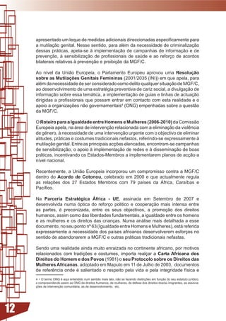 apresentado	um	leque	de	medidas	adicionais	direccionadas	especificamente	para	
     a	mutilação	genital.	Nesse	sentido,	para	além	da	necessidade	de	criminalização	
     dessas práticas, apela-se à implementação de campanhas de informação e de
     prevenção,	à	sensibilização	 de	profissionais	de	saúde	e	ao	reforço	de	acordos	
     bilaterais relativos à prevenção e proibição da MGF/C.

     Ao	 nível	 da	 União	 Europeia,	 o	 Parlamento	 Europeu	 aprovou	 uma	 Resolução
     sobre as Mutilações Genitais Femininas (2001/2035 (INI)) em que apela, para
     além	da	necessidade	de	ser	considerado	como	delito	qualquer	situação	de	MGF/C,	
     ao	desenvolvimento	de	uma	estratégia	preventiva	de	cariz	social,	a	divulgação	de	
     informação sobre essa temática, a implementação de guias e linhas de actuação
     dirigidas	a	profissionais	que	possam	entrar	em	contacto	com	esta	realidade	e	o	
     apoio	a	organizações	não	governamentais4 (ONG) empenhadas sobre a questão
     da MGF/C.

     O Roteiro para a Igualdade entre Homens e Mulheres (2006-200) da Comissão
     Europeia	apela,	na	área	de	intervenção	relacionada	com	a	eliminação	da	violência	
     de	género,	à	necessidade	de	uma	intervenção	urgente	com	o	objectivo	de	eliminar	
     atitudes,	práticas	e	costumes	tradicionais	nefastos,	referindo-se	expressamente	à	
     mutilação	genital.	Entre	as	principais	acções	elencadas,	encontram-se	campanhas	
     de sensibilização, o apoio à implementação de redes e à disseminação de boas
     práticas, incentivando os Estados-Membros a implementarem planos de acção a
     nível	nacional.

     Recentemente, a União Europeia incorporou um compromisso contra a MGF/C
     dentro do Acordo de Cotonou, celebrado em 2000 e que actualmente regula
     as	 relações	 dos	 27	 Estados	 Membros	 com	 79	 países	 da	 África,	 Caraíbas	 e	
     Pacífico.

     Na Parceria Estratégica África - UE, assinada em Setembro de 2007 e
     desenvolvida numa óptica do reforço politico e cooperação mais intensa entre
     as	 partes,	 é	 preconizada,	 entre	 os	 seus	 objectivos,	 a	 promoção	 dos	 direitos	
     humanos, assim como das liberdades fundamentais, a igualdade entre os homens
     e as mulheres e os direitos das crianças. Numa análise mais detalhada a esse
     documento, no seu ponto nº 63 (Igualdade entre Homens e Mulheres), está referida
     expressamente	a	necessidade	dos	países	africanos	desenvolverem	esforços	no	
     sentido de abandonarem a MGF/C e outras práticas tradicionais nefastas.

     Sendo uma realidade ainda muito enraizada no continente africano, por motivos
     relacionados	 com	 tradições	 e	 costumes,	 importa	 realçar	 a	 Carta Africana dos
     Direitos do Homem e dos Povos (1981) o seu Protocolo sobre os Direitos das
     Mulheres Africanas, adoptado em Maputo em 11 de Julho de 2003, documentos
     de	referência	onde	é	salientado	o	respeito	pela	vida	e	pela	integridade	física	e	
     4 -	O	termo	ONG	é	aqui	entendido	num	sentido	mais	lato,	não	se	fazendo	distinções	em	função	do	seu	estatuto	jurídico,	
     e compreendendo assim as ONG de direitos humanos, de mulheres, de defesa dos direitos dos/as imigrantes, as associa-
     ções	de	intervenção	comunitária,	as	de	desenvolvimento,		etc.




12
 
