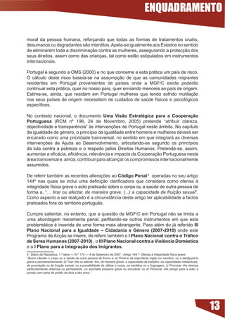 ENQUADRAMENTO

moral	 da	 pessoa	 humana,	 reforçando	 que	 todas	 as	 formas	 de	 tratamentos	 cruéis,	
desumanos ou degradantes são interditos. Apela-se igualmente aos Estados no sentido
de eliminarem toda a discriminação contra as mulheres, assegurando a protecção dos
seus direitos, assim como das crianças, tal como estão estipulados em instrumentos
internacionais.

Portugal	é	segundo	a	OMS	(2000)	e	no	que	concerne	a	esta	prática	um	país	de	risco.	
O cálculo deste risco baseia-se na assumpção de que as comunidades migrantes
residentes	 em	 Portugal	 provenientes	 de	 países	 onde	 a	 MGF/C	 existe	 poderão	
continuar	esta	prática,	quer	no	nosso	país,	quer	enviando	menores	ao	país	de	origem.	
Estima-se, ainda, que residam em Portugal mulheres que tendo sofrido mutilação
nos	seus	países	de	origem	necessitem	de	cuidados	de	saúde	físicos	e	psicológicos	
específicos.

No	 contexto	 nacional,	 o	 documento	 Uma Visão Estratégica para a Cooperação
Portuguesa (RCM nº 196, 24 de Novembro, 2005) pretende “atribuir clareza,
objectividade	e	transparência”	às	intervenções	de	Portugal	neste	âmbito.	No	capítulo	
da	igualdade	de	género,	o	princípio	da	igualdade	entre	homens	e	mulheres	deverá	ser	
encarado como uma prioridade transversal, no sentido em que integrará as diversas
intervenções	 de	 Ajuda	 ao	 Desenvolvimento,	 articulando-se	 segundo	 os	 princípios	
da luta contra a pobreza e o respeito pelos Direitos Humanos. Pretende-se, assim,
aumentar	a	eficácia,	eficiência,	relevância	e	impacto	da	Cooperação	Portuguesa	nesta	
área transversal e, ainda, contribuir para alcançar os compromissos internacionalmente
assumidos.

De	referir	também	as	recentes	alterações	ao	Código Penal 5 operadas no seu artigo
144º	 nas	 quais	 se	 inclui	 uma	 definição	 clarificadora	 que	 considera	 como	 ofensa	 à	
integridade	física	grave	o	acto	praticado	sobre	o	corpo	ou	a	saúde	de	outra	pessoa	de	
forma a, “… tirar ou afectar, de maneira grave, (...) a capacidade de fruição sexual”.
Como	aspecto	a	ser	realçado	é	a	circunstância	deste	artigo	ter	aplicabilidade	a	factos	
praticados	fora	do	território	português.	

Cumpre salientar, no entanto, que a questão da MGF/C em Portugal não se limita a
uma	 abordagem	 meramente	 penal,	 perfilando-se	 outros	 instrumentos	 em	 que	 esta	
problemática	é	inserida	de	uma	forma	mais	abrangente.	Para	além	do	já	referido	III
Plano Nacional para a Igualdade – Cidadania e Género (2007-200) onde este
Programa	de	Acção	se	insere,	de	referir	também	o	I Plano Nacional contra o Tráfico
de Seres Humanos (2007-200) , o III Plano Nacional contra a Violência Doméstica
e o I Plano para a Integração dos Imigrantes.
5			Diário	da	República,	1.ª	série	—	N.º	170	—	4	de	Setembro	de	2007	-	Artigo	144.º-	Ofensa	à	integridade	física	grave	
“Quem ofender o corpo ou a saúde de outra pessoa de forma a: a) Privá-lo de importante órgão ou membro, ou a desfigurá-lo
grave e permanentemente; b) Tirar -lhe ou afectar -lhe, de maneira grave, a capacidade de trabalho, as capacidades intelectuais,
de procriação ou de fruição sexual, ou a possibilidade de utilizar o corpo, os sentidos ou a linguagem; c) Provocar -lhe doença
particularmente dolorosa ou permanente, ou anomalia psíquica grave ou incurável; ou d) Provocar -lhe perigo para a vida; é
punido com pena de prisão de dois a dez anos.”




                                                                                                                                   13
 
