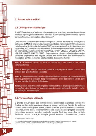 . Factos sobre MGF/C


     3.1 Definição e classificação

     A MGF/C consiste em “todas as intervenções que envolvem a remoção parcial ou
     total dos órgãos genitais femininos externos ou que provoquem lesões nos órgãos
     genitais femininos por razões não médicas”. 6

     Uma	vez	que	o	trabalho	existente	ao	longo	das	últimas	décadas	e	a	utilização	da	
     tipificação	da	MGF/C	criaram	algumas	ambiguidades,	no	início	de	2008	foi	divulgada	
     pela	Organização	Mundial	de	Saúde	(OMS)	uma	nova	classificação	dos	diferentes	
     tipos de MGF/C, acordada no documento “Eliminating Female Genital Mutilation –
     an Interagency Statement: OHCHR,UNAIDS, UNDP, UNECA, UNESCO,UNFPA,
     UNHCR, UNICEF, UNIFEN, WHO ” 7aprovado	por	10	responsáveis	máximos	dos	
     principais	 organismos	 das	 Nações	 Unidas.	 De	 acordo	 com	 este	 documento	 as	
     mutilações	genitais	femininas	são	tipificadas	da	seguinte	forma:	

     Tipo I:.	 Remoção	 parcial	 ou	 total	 do	 clítoris	 e/ou	 do	 prepúcio	 do	 clítoris	
     (clitoridectomia).

     Tipo II: Remoção	total	ou	parcial	do	clítoris	e	dos	pequenos	lábios,	com	ou	sem	
     excisão	dos	grandes	lábios	(excisão).

     Tipo III: Estreitamento	do	orifício	vaginal	através	da	criação	de	uma	membrana	
     selante, pelo corte e aposição dos pequenos lábios e / ou dos grandes lábios, com
     ou	sem	excisão	do	clítoris	(infibulação).

     Tipo IV: Todas	as	outras	intervenções	nefastas	sobre	os	órgãos	genitais	femininos	
     por	razões	não	médicas,	por	exemplo:	punção	/	picar,	perfuração,	incisão	/	corte,	
     escarificação	e	cauterização.



     .2. Terminologia utilizada

     É grande a diversidade dos termos que são associados às práticas lesivas dos
     órgãos	 genitais	 externos	 das	 mulheres	 e	 podem	 variar	 em	 função	 de	 factores	
     como	o	contexto	em	que	se	insere,	quem	a	pratica	e	quem	a	defende	ou	condena.	
     Podemos,	deste	modo,	encontrar	referências	a	variadas	designações	tais	como:	
     circuncisão	 feminina,	 excisão,	 mutilação	 genital	 feminina,	 corte	 dos	 genitais	
     femininos, sunna, operação, cirurgia genital feminina, clitoridectomia, prática
     6 - OMS, UNICEF, UNFPA, 1997.

     7 - “Eliminação da Mutilação Genital Feminina, Declaração Conjunta - OHCHR,ONUSIDA, PNUD, UNECA,
     UNESCO,UNFPA, ACNUR, UNICEF, UNIFEN,OMS”, Edição Portuguesa, APF, 2009




14
 