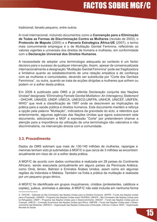 FACTOS SOBRE MGF/C

tradicional, fanado pequeno, entre outros.

A	nível	internacional,	incluindo	documentos	como	a	Convenção para a Eliminação
de Todas as Formas de Discriminação Contra as Mulheres (revisão de 2003), o
Protocolo de Maputo (2005) e a Parceria Estratégica África-UE (2007), o termo
mais	 comummente	 empregue	 é	 o	 de	 Mutilação	 Genital	 Feminina,	 reflectindo	 os	
valores vigentes e universais dos direitos de homens e mulheres, em conformidade
com a Declaração Universal dos Direitos Humanos.

A	 necessidade	 de	 adoptar	 uma	 terminologia	 adequada	 ao	 contexto	 é	 um	 factor	
decisivo para o sucesso de qualquer intervenção. Assim, apesar de consensualizada
internacionalmente a designação “Mutilação Genital Feminina” pode ser fragilizadora
e	 limitativa	 quanto	 ao	 estabelecimento	 de	 uma	 relação	 empática	 e	 de	 confiança	
com	as	mulheres	e	comunidades,	devendo	ser	substituída	por	“Corte	dos	Genitais	
Femininos”,	ou	outra,	quando	se	trata	de	acções	dirigidas	a	mulheres	que	sofrem	ou	
podem vir a sofrer desta prática.

Em	 2008	 é	 publicada	 pela	 OMS	 a	 já	 referida	 Declaração	 conjunta	 das	 Nações	
Unidas8 designada “Eliminating Female Genital Mutilation- An Interagency Statement
- OHCHR, UNAIDS, UNDP, UNECA, UNESCO,UNFPA, UNHCR, UNICEF, UNIFEN,
WHO”	 que	 revê	 a	 classificação	 de	 1997	 onde	 se	 descrevem	 as	 implicações	 da	
prática	para	a	saúde	pública	e	direitos	humanos.	Este	documento	mantém	e	reforça	
a opção pela palavra “Mutilação”, indiciadora da gravidade do acto, e relembra que
anteriormente,	algumas	agências	das	Nações	Unidas	que	agora	subscrevem	este	
documento,	 adicionaram	 a	 MGF	 a	 expressão	 “Corte”	 por	 pretenderem	 chamar	 a	
atenção para a importância da utilização de uma terminologia não valorativa e não
discriminatória, na intervenção directa com a comunidade.


.. Procedimento

Dados	 da	 OMS	 estimam	 que	 mais	 de	 130-140	 milhões	 de	 mulheres,	 raparigas	 e	
meninas	tenham	sido	já	submetidas	à	MGF/C	e	que	cerca	de	3	milhões	se	encontrem	
anualmente em risco de vir a sofrer desta prática.

A	MGF/C	de	acordo	com	dados	conhecidos	é	realizada	em	28	países	do	Continente	
Africano,	 sendo	 executada	 pontualmente	 em	 alguns	 países	 da	 Península	 Arábica,	
como	 Omã,	 Iémen,	 Bahrein	 e	 Emiratos	 Árabes	 Unidos,	 assim	 como	 em	 algumas	
regiões	da	Indonésia	e	Malásia.	Também	na	Índia	a	prática	da	mutilação	é	realizada	
por	um	pequeno	grupo	étnico.

A	MGF/C	foi	identificada	em	grupos	muçulmanos,	cristãos	(protestantes,	católicos	e	
coptas),	judeus,	animistas	e	ateístas.	A	MGF/C	não	está	incluída	em	nenhuma	forma	

8	-	OHCHR	–	Gabinete	do	Alto	Comissário	das	Nações	Unidas	para	os	Direitos	Humanos,	UNFPA	–	Fundo	das	Nações	Unidas	
para	a	População,	UNAIDS	–	Programa	das	Nações	Unidas	sobre	VIH/SIDA,	UNHCR	–	Alto	Comissário	das	Nações	Unidas	para	
os	Refugiados,	UNDP	–	Programa	das	Nações	Unidas	para	o	Desenvolvimento,	UNICEF	–	Fundo	das	Nações	Unidas	para	as	
Crianças,	UNECA	–	Comissão	Económica	das	Nações	Unidas	para	África,	UNIFEM	–	Fundo	das	Nações	Unidas	para	o	Desen-
volvimento	das	Mulheres,	UNESCO	–	Organização	das	Nações	Unidas	para	a	Educação,	Ciência	e	Cultura,	WHO	–	Organização	
Mundial de Saúde


                                                                                                                         15
 