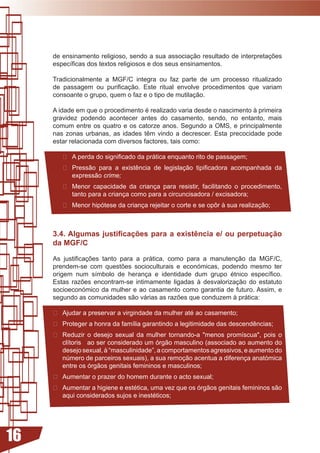 de	ensinamento	religioso,	sendo	a	sua	associação	resultado	de	interpretações	
     específicas	dos	textos	religiosos	e	dos	seus	ensinamentos.		

     Tradicionalmente a MGF/C integra ou faz parte de um processo ritualizado
     de	 passagem	 ou	 purificação.	 Este	 ritual	 envolve	 procedimentos	 que	 variam	
     consoante o grupo, quem o faz e o tipo de mutilação.

     A	idade	em	que	o	procedimento	é	realizado	varia	desde	o	nascimento	à	primeira	
     gravidez podendo acontecer antes do casamento, sendo, no entanto, mais
     comum entre os quatro e os catorze anos. Segundo a OMS, e principalmente
     nas	 zonas	 urbanas,	 as	 idades	 têm	 vindo	 a	 decrescer.	 Esta	 precocidade	 pode	
     estar relacionada com diversos factores, tais como:

         A	perda	do	significado	da	prática	enquanto	rito	de	passagem;
        	 Pressão	 para	 a	 existência	 de	 legislação	 tipificadora	 acompanhada	 da	
           expressão	crime;
        	 Menor	 capacidade	 da	 criança	 para	 resistir,	 facilitando	 o	 procedimento,	
           tanto	para	a	criança	como	para	a	circuncisadora	/	excisadora;
        	 Menor	hipótese	da	criança	rejeitar	o	corte	e	se	opôr	à	sua	realização;



     3.4. Algumas justificações para a existência e/ ou perpetuação
     da MGF/C

     As	 justificações	 tanto	 para	 a	 prática,	 como	 para	 a	 manutenção	 da	 MGF/C,	
     prendem-se	 com	 questões	 socioculturais	 e	 económicas,	 podendo	 mesmo	 ter	
     origem	 num	 símbolo	 de	 herança	 e	 identidade	 dum	 grupo	 étnico	 específico.	
     Estas	 razões	 encontram-se	 intimamente	 ligadas	 à	 desvalorização	 do	 estatuto	
     socioeconómico da mulher e ao casamento como garantia de futuro. Assim, e
     segundo	as	comunidades	são	várias	as	razões	que	conduzem	à	prática:	

      Ajudar	a	preservar	a	virgindade	da	mulher	até	ao	casamento;
     	 Proteger	a	honra	da	família	garantindo	a	legitimidade	das	descendências;
     	 Reduzir	 o	 desejo	 sexual	 da	 mulher	 tornando-a	 menos	 promíscua,	 pois	 o	
        clítoris			ao	ser	considerado	um	órgão	masculino	(associado	ao	aumento	do	
        desejo	sexual,	à	“masculinidade”,	a	comportamentos	agressivos,	e	aumento	do	
        número	de	parceiros	sexuais),	a	sua	remoção	acentua	a	diferença	anatómica	
        entre	os	órgãos	genitais	femininos	e	masculinos;
     	 Aumentar	o	prazer	do	homem	durante	o	acto	sexual;
     	 Aumentar	a	higiene	e	estética,	uma	vez	que	os	órgãos	genitais	femininos	são	
        aqui	considerados	sujos	e	inestéticos;




16
 
