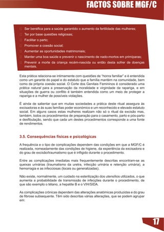 FACTOS SOBRE MGF/C

	 Ser	benéfica	para	a	saúde	garantido	o	aumento	da	fertilidade	das	mulheres;
 Ter	por	base	questões	religiosas;
	 Facilitar	o	parto;
	 Promover	a	coesão	social;
	 Aumentar	as	oportunidades	matrimoniais;	
	 Manter	uma	boa	saúde	e	prevenir	o	nascimento	de	nado-mortos	em	primíparas;
	 Prevenir	 a	 morte	 da	 criança	 recém-nascida	 ou	 então	 desta	 sofrer	 de	 doenças	
   mentais.

Esta	prática	relaciona-se	intimamente	com	questões	de	“honra	familiar”	e	é	entendida	
como	um	garante	do	papel	e	do	estatuto	que	a	família	mantém	na	comunidade,	bem	
como	da	própria	coesão	social.	O	Corte	dos	Genitais	Femininos	é	considerado	uma	
prática natural para a preservação da moralidade e virgindade da rapariga, e em
situações	 de	 guerra	 ou	 conflito	 é	 também	 entendida	 como	 um	 meio	 de	 proteger	 a	
rapariga	e	a	mulher	de	possíveis	violações.	

É ainda de salientar que em muitas sociedades a prática deste ritual assegura às
excisadoras	e	às	suas	famílias	poder	económico	e	um	reconhecido	e	elevado	estatuto	
social.	 Em	 alguns	 casos	 estas	 mulheres	 realizam	 não	 só	 o	 ritual	 da	 excisão	 mas,	
também,	todos	os	procedimentos	de	preparação	para	o	casamento,	parto	e	pós-parto	
e	desfibulação,	sendo	que	cada	um	destes	procedimentos	corresponde	a	uma	fonte	
de rendimentos.



.5. Consequências físicas e psicológicas

A	frequência	e	o	tipo	de	complicações	dependem	das	condições	em	que	a	MGF/C	é	
realizada,	nomeadamente	das	condições	de	higiene,	da	experiência	da	excisadora	e	
do	grau	de	excisão/traumatismo	que	é	infligido	durante	o	procedimento.

Entre	 as	 complicações	 imediatas	 mais	 frequentemente	 descritas	 encontram-se	 as	
queixas	 urinárias	 (traumatismo	 da	 uretra,	 infecção	 urinária	 e	 retenção	 urinária),	 a	
hemorragia e as infecciosas (locais ou generalizadas).

Não	existe,	normalmente,	um	cuidado	na	esterilização	dos	utensílios	utilizados,	o	que	
aumenta	 a	 probabilidade	 de	 transmissão	 de	 infecções	 durante	 o	 procedimento,	 de	
que	são	exemplo	o	tétano,	a	hepatite	B	e	o	VIH/SIDA.

As	complicações	crónicas	dependem	das	alterações	anatómicas	produzidas	e	do	grau	
de	fibrose	subsequente.	Têm	sido	descritas	várias	alterações,	que	se	podem	agrupar	
em:




                                                                                                 17
 