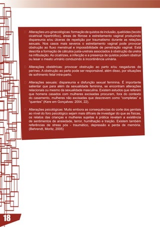  Alterações	uro-ginecológicas:	formação	de	quistos	de	inclusão,	quelóides	(tecido	
       cicatricial	 hipertrófico),	 áreas	 de	 fibrose	 e	 estreitamento	 vaginal	 produzindo	
       dispareunia	 e/ou	 úlceras	 de	 repetição	 por	 traumatismo	 durante	 as	 relações	
       sexuais.	 Nos	 casos	 mais	 severos	 o	 estreitamento	 vaginal	 pode	 provocar	
       obstrução	 ao	 fluxo	 menstrual	 e	 impossibilidade	 de	 penetração	 vaginal.	 Está	
       descrita a formação de cálculos justa-uretrais associados à obstrução da uretra
       na	infibulação.	As	cicatrizes,	a	infecção	e	a presença de quistos podem obstruir
       ou	lesar	o	meato	urinário	conduzindo	à	incontinência	urinária.

     	 Alterações	 obstétricas:	 provocar	 obstrução	 ao	 parto	 e/ou	 rasgaduras	 do	
        períneo.	A	obstrução	ao	parto	pode	ser	responsável,	além	disso,	por	situações	
        de sofrimento fetal intra-parto.

     	 Alterações	 sexuais:	 dispareunia	 e	 disfunção	 sexual	 feminina.	 É	 importante	
        salientar	 que	 para	 além	 da	 sexualidade	 feminina,	 se	 encontram	 alterações	
        relacionais	ou	mesmo	da	sexualidade	masculina.	Existem	estudos	que	referem	
        que	 homens	 casados	 com	 mulheres	 excisadas	 procuram,	 fora	 do	 contexto	
        do	 casamento,	 mulheres	 não	 excisadas	 que	 descrevem	 como	 “completas”	 e	
        “quentes” (Kere em Gonçalves: 2004, 22).

     	 Alterações	psicológicas:	Muito	embora	as	consequências	do	corte	dos	genitais	
        ao	nível	do	foro	psicológico	sejam	mais	difíceis	de	investigar	do	que	as	físicas,	
        os	 relatos	 das	 crianças	 e	 mulheres	 sujeitas	 à	 prática	 revelam	 a	 existência	
        de	 sentimentos	 de	 ansiedade,	 terror,	 humilhação	 e	 traição.	 Existem	 também	
        referências	 de	 stress	 pós	 -	 traumático,	 depressão	 e	 perda	 de	 memória.	
        (Behrendt, Moritz, 2005)




18
 