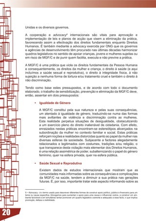 Unidas e os diversos governos.

     A cooperação e advocacy internacionais são vitais para aprovação e
     implementação de leis e planos de acção que visem a eliminação da prática,
     favorecendo assim a efectivação dos direitos fundamentais enquanto Direitos
     Humanos.	É	também	mediante	a	advocacy	exercida	por	ONG	que	os	governos	
     e	agências	de	desenvolvimento	têm	procurado	nas	últimas	décadas	harmonizar	
     quadros legislativos no sentido de apoiar crianças, jovens e mulheres sujeitas ou
     em	risco	de	MGF/C	e	de	punir	quem	facilita,	executa	e	não	previne	a	prática.	

     A	MGF/C	é	uma	prática	que	viola	os	direitos	fundamentais	da	Pessoa	Humana	
     e consequentemente, os direitos da mulher e criança, o direito à saúde (e aqui
     incluímos	 a	 saúde	 sexual	 e	 reprodutiva),	 o	 direito	 à	 integridade	 física,	 à	 não	
     sujeição	a	nenhuma	forma	de	tortura	e/ou	tratamento	cruel	e	também	o	direito	à	
     não discriminação.

     Tendo como base estes pressupostos, e de acordo com todo o documento
     elaborado, o trabalho de sensibilização, prevenção e eliminação da MGF/C deve,
     então, assentar em dois pressupostos:

               •    Igualdade de Género

                    A	 MGF/C	 constitui	 pela	 sua	 natureza	 e	 pelas	 suas	 consequências,	
                    um	atentado	à	igualdade	de	género,	traduzindo-se	numa	das	formas	
                    mais	 aviltantes	 de	 violência	 e	 discriminação	 contra	 as	 mulheres.	
                    Esta	 realidade	 perpetua	 situações	 de	 desigualdade,	 obstaculizando	
                    a	um	exercício	pleno	 do	direito	inalienável	 de	cidadania.	 Com	efeito,	
                    enraizados nestas práticas encontram-se estereótipos alicerçados na
                    subordinação	 da	 mulher	 no	 contexto	 familiar	 e	 social.	 Estas	 práticas	
                    reforçam	noções	e	realidades	distorcidas	quanto	ao	papel	da	mulher	nas	
                    diversas esferas da sociedade. Subjacente a factores alegadamente
                    relacionados	 e	 legitimados	 com	 costumes,	 tradições	 e/ou	 religião,	 o	
                    que transparece desta violação mais elementar dos Direitos Humanos,
                    é	uma	relação	assimétrica	de	poder,	subalternizando	o	papel	do	género	
                    feminino, quer na esfera privada, quer na esfera pública.

               •    Saúde Sexual e Reprodutiva

                    Existem	 dados	 de	 estudos	 internacionais	 que	 mostram	 que	 as	
                    comunidades	mais	informadas	sobre	as	consequências	e	complicações	
                    da	 MGF/C	 na	 saúde,	 tendem	 a	 diminuir	 a	 sua	 prática	 nas	 gerações	
                    futuras. É, por isso, importante tratar este aspecto informando sobre as


     9 -	Advocacy	-	é	o	termo	usado	para	descrever	diferentes	formas	de	construir	apoio	político,	público	e	financeiro	para	um	
     tema	ou	causa	especifica.	Advogamos	para	aumentar	o	apoio	para	uma	causa	e	influenciar	outros,	a	construir	um	am-
     biente favorável e em simultâneo tentar promover um quadro legislativo coerente e adequado a esse facto, o que implica
     promoção, defesa e visibilidade.




20
 