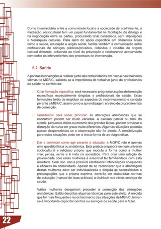 Como intermediária entre a comunidade local e a sociedade de acolhimento, a
     mediação sociocultural tem um papel fundamental na facilitação do diálogo e
     na	 negociação	 entre	 as	 partes,	 procurando	 criar	 consensos,	 sem	 imposições	
     e	 hierarquias	 culturais.	 Para	 além	 do	 apoio	 específico	 em	 diferentes	 áreas	
     como	a	saúde,	educação	e	acção	social,	facilita	também	a	comunicação	entre	
     profissionais	 de	 serviços	 públicos/privados,	 cidadãos	 e	 cidadãs	 de	 origem	
     cultural	diferente,	actuando	ao	nível	da	prevenção	e	colaborando	activamente	
     com todos os intervenientes dos processos de intervenção.


        5.2. Saúde

     A	par	das	intervenções	a	realizar	junto	das	comunidades	em	risco	e	das	mulheres	
     vítimas	de	MGF/C,	salienta-se	a	importância	de	trabalhar	junto	de	profissionais	
     de saúde no sentido de:

        	 Criar	formação	específica:	será	necessário	programar	acções	de	formação	
           específicas	 especialmente	 dirigidas	 a	 profissionais	 de	 saúde.	 Estas	
           formações	terão	de	englobar	os	aspectos	do	reconhecimento	e	conduta	
           perante a MGF/C, assim como a aprendizagem e treino de procedimentos
           de correcção.

         Sensibilizar para saber procurar:	 as	 alterações	 anatómicas	 que	 se	
          encontram	 podem	 ser	 muito	 variadas.	 A	 excisão	 parcial	 ou	 total	 do	
          clítoris,	pequenos	lábios	ou	mesmo	dos	grandes	lábios,	podem	provocar	a	
          distorção	da	vulva	em	graus	muito	diferentes.	Algumas	situações	poderão	
          passar despercebidas se a observação não for atenta. A sensibilização
          para	estas	situações	pode	ser	a	única	forma	de	as	diagnosticar.

         Dar a conhecer como agir perante a situação:	 a	 MGF/C	 não	 é	 apenas	
          uma	questão	física	ou	anatómica.	Esta	prática	enquadra-se	num	universo	
          sociocultural e religioso próprio que modula a forma como a mulher
          vive,	 pensa,	 sente	 e	 é	 vista	 na	 sociedade.	 Para	 criar	 uma	 relação	 de	
          proximidade	com	estas	mulheres	é	essencial	ter	familiaridade	com	esta	
          realidade.	Sem	isso,	não	é	possível	estabelecer	intervenções	adequadas	
          e	eficazes	na	comunidade.	Apesar	de	se	reconhecer	que	a	abordagem	
          destas mulheres deve ser individualizada e dirigida às necessidades e
          preocupações	 que	 a	 própria	 exprime,	 deverão	 ser	 elaboradas	 normas	
          de actuação (manual de boas práticas) a distribuir nos vários serviços de
          saúde.

            Várias	 mulheres	 desejariam	 proceder	 à	 correcção	 das	 alterações	
            anatómicas.	Estão	descritas	algumas	técnicas	para	este	efeito.	À	medida	
            que	for	mais	frequente	o	reconhecimento	das	situações	de	MGF/C,	tornar-
            se-á importante capacitar centros ou serviços de saúde para o fazer.




22
 