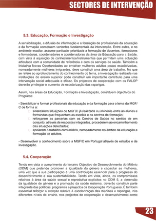 SECTORES DE INTERVENÇÃO


   5.. Educação, Formação e Investigação

A	sensibilização,	a	difusão	de	informação	e	a	formação	de	profissionais	da	educação	
e da formação constituem vertentes fundamentais da intervenção. Entre estes, e no
ambiente escolar, assume particular prioridade a formação de docentes, formadores
e formadoras, coordenadores e coordenadoras da área da Educação para a Saúde,
com vista à aquisição de conhecimentos/instrumentos que permitam uma actuação
articulada	com	a	comunidade	de	referência	e	com	os	serviços	de	saúde.	Também	a	
Iniciativa Novas Oportunidades ao envolver mulheres adultas pouco escolarizadas,
nomeadamente mulheres imigrantes, deve constituir uma área de trabalho. No que
se refere ao aprofundamento do conhecimento do tema, a investigação realizada nas
instituições	 do	 ensino	 superior	 pode	 constituir	 um	 importante	 contributo	 para	 uma	
intervenção	 social	 adequada	 e	 eficaz.	 Os	 projectos	 de	 cooperação	 com	 os	 PALOP	
deverão privilegiar o aumento de escolarização das raparigas.

Assim, nas áreas da Educação, Formação e Investigação, constituem objectivos do
Programa:

-	Sensibilizar	e	formar	profissionais	da	educação	e	da	formação	para	o	tema	da	MGF/
C de forma a:
       	 sinalizarem	situações	de	MGF/C	já	realizada	ou	iminente	entre	as	alunas	e	
           formandas	que	frequentam	as	escolas	e	os	centros	de	formação;
        reforçarem as parcerias com os Centros de Saúde no sentido de em
           conjunto,	através	de	respostas	integradas,	procederem	ao	encaminhamento	
           das	situações	detectadas;
        apoiarem o trabalho comunitário, nomeadamente no âmbito da educação e
           formação de adultos.

-	Desenvolver	o	conhecimento	sobre	a	MGF/C	em	Portugal	através	de	estudos	e	de	
investigação.


   5.4. Cooperação

Tendo	em	vista	o	cumprimento	do	terceiro	Objectivo	de	Desenvolvimento	do	Milénio	
(ODM)	 que	 pretende	 promover	 a	 igualdade	 do	 género	 e	 capacitar	 as	 mulheres,	
uma	vez	que	a	sua	participação	é	uma	contribuição	essencial	para	o	progresso	do	
desenvolvimento e sua sustentabilidade. Tendo em vista, ainda, os compromissos
relativos	 à	 área	 da	 saúde	 sexual	 e	 reprodutiva	 explícitos	 no	 ODM	 5,	 a	 dimensão	
da	 igualdade	 de	 género	 e	 a	 promoção	 da	 saúde	 materna,	 deverão	 constituir	 parte	
integrante	das	políticas,	programas	e	projectos	da	Cooperação	Portuguesa.	É	também	
essencial reforçar a atenção relativa à escolarização das meninas e raparigas, nos
diferentes	 níveis	 de	 ensino,	 nos	 projectos	 de	 cooperação	 e	 desenvolvimento	 como	




                                                                                               23
 