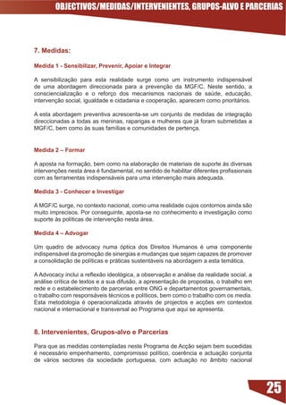 OBJECTIVOS/MEDIDAS/INTERVENIENTES, GRUPOS-ALVO E PARCERIAS



7. Medidas:

Medida  - Sensibilizar, Prevenir, Apoiar e Integrar

A sensibilização para esta realidade surge como um instrumento indispensável
de uma abordagem direccionada para a prevenção da MGF/C. Neste sentido, a
consciencialização e o reforço dos mecanismos nacionais de saúde, educação,
intervenção social, igualdade e cidadania e cooperação, aparecem como prioritários.

A esta abordagem preventiva acrescenta-se um conjunto de medidas de integração
direccionadas a todas as meninas, raparigas e mulheres que já foram submetidas a
MGF/C,	bem	como	às	suas	famílias	e	comunidades	de	pertença.	


Medida 2 – Formar

A aposta na formação, bem como na elaboração de materiais de suporte às diversas
intervenções	nesta	área	é	fundamental,	no	sentido	de	habilitar	diferentes	profissionais	
com as ferramentas indispensáveis para uma intervenção mais adequada.

Medida  - Conhecer e Investigar

A	MGF/C	surge,	no	contexto	nacional,	como	uma	realidade	cujos	contornos	ainda	são	
muito imprecisos. Por conseguinte, aposta-se no conhecimento e investigação como
suporte	às	políticas	de	intervenção	nesta	área.	

Medida 4 – Advogar

Um	 quadro	 de	 advocacy	 numa	 óptica	 dos	 Direitos	 Humanos	 é	 uma	 componente	
indispensável da promoção de sinergias e mudanças que sejam capazes de promover
a	consolidação	de	políticas	e	práticas	sustentáveis	na	abordagem	a	esta	temática.	

A	Advocacy	inclui	a	reflexão	ideológica,	a	observação	e	análise	da	realidade	social,	a	
análise	crítica	de	textos	e	a	sua	difusão,	a	apresentação	de	propostas,	o	trabalho	em	
rede e o estabelecimento de parcerias entre ONG e departamentos governamentais,
o	trabalho	com	responsáveis	técnicos	e	políticos,	bem	como	o	trabalho	com	os media.
Esta	 metodologia	 é	 operacionalizada	 através	 de	 projectos	 e	 acções	 em	 contextos	
nacional e internacional e transversal ao Programa que aqui se apresenta.



8. Intervenientes, Grupos-alvo e Parcerias

Para que as medidas contempladas neste Programa de Acção sejam bem sucedidas
é	 necessário	 empenhamento,	 compromisso	 político,	 coerência	 e	 actuação	 conjunta	
de vários sectores da sociedade portuguesa, com actuação no âmbito nacional




                                                                                            25
 