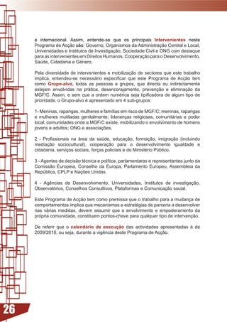 e internacional. Assim, entende-se que os principais Intervenientes neste
     Programa de Acção são: Governo, Organismos da Administração Central e Local,
     Universidades e Institutos de Investigação, Sociedade Civil e ONG com destaque
     para as intervenientes em Direitos Humanos, Cooperação para o Desenvolvimento,
     Saúde,	Cidadania	e	Género.

     Pela diversidade de intervenientes e mobilização de sectores que este trabalho
     implica,	 entendeu-se	 necessário	 especificar	 que	 este	 Programa	 de	 Acção	 tem	
     como Grupo-alvo, todas as pessoas e grupos, que directa ou indirectamente
     estejam envolvidas na prática, desencorajamento, prevenção e eliminação da
     MGF/C.	Assim,	e	sem	que	a	ordem	numérica	seja	tipificadora	de	algum	tipo	de	
     prioridade,	o	Grupo-alvo	é	apresentado	em	4	sub-grupos:

     1-	Meninas,	raparigas,	mulheres	e	famílias	em	risco	de	MGF/C;	meninas,	raparigas	
     e	 mulheres	 mutiladas	 genitalmente;	 lideranças	 religiosas,	 comunitárias	 e	 poder	
     local;	comunidades	onde	a	MGF/C	existe,	mobilizando	o	envolvimento	de	homens	
     jovens	e	adultos;	ONG	e	associações.

     2	 -	 Profissionais	 na	 área	 da	 saúde,	 educação,	 formação,	 imigração	 (incluindo	
     mediação sociocultural), cooperação para o desenvolvimento igualdade e
     cidadania,	serviços	sociais,	forças	policiais	e	do	Ministério	Público.

     3	-	Agentes	de	decisão	técnica	e	política,	parlamentares	e	representantes	junto	da	
     Comissão Europeia, Conselho da Europa, Parlamento Europeu, Assembleia da
     República,	CPLP	e	Nações	Unidas.	

     4	 -	 Agências	 de	 Desenvolvimento,	 Universidades,	 Institutos	 de	 investigação,	
     Observatórios, Conselhos Consultivos, Plataformas e Comunicação social.

     Este Programa de Acção tem como premissa que o trabalho para a mudança de
     comportamentos	implica	que	mecanismos	e	estratégias	de	parceria	a	desenvolver	
     nas várias medidas, devem assumir que o envolvimento e empoderamento da
     própria comunidade, constituem pontos-chave para qualquer tipo de intervenção.

     De referir que o calendário de execução	 das	 actividades	 apresentadas	 é	 de	
     2009/2010,	ou	seja,	durante	a	vigência	deste	Programa	de	Acção.




26
 