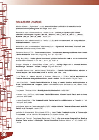 BIBLIOGRAFIA UTILIZADA:

     African Women’s Organisation (2005) - Prevention and Elimination of Female Genital
     Mutilation among Immigrants in Europe. Viena: AWO

     Associação	para	o	Planeamento	da	Família	(2009)	-	Eliminação da Mutilação Genital
     Feminina: Declaração conjunta OHCHR, ONUSIDA, PNUD, UNECA, UNESCO, UNFPA,
     ACNUR, UNICEF, UNIFEM, OMS. Lisboa: APF

     Associação	Para	o	Planeamento	da	Família	(2008)	–	Por nascer mulher, um outro lado dos
     direitos humanos. Lisboa: APF

     Associação	para	o	Planeamento	da	Família	(2007)	–	Igualdade de Género e Direitos das
     Mulheres [folha de dados]. Lisboa: APF

     Behrendt, Moritz (2005) - Posttraumatic Stress Disorder and Memory Problems after Female
     Genital Mutilation. American J Psychiatry, 162, pp. 1000-1002

     Brady, M (1999) - Female genital mutilation: complications and risk of HIV transmission.
     AIDS Patient Care and STDs, vol 13, nº 12, pp. 709-716

     Bridge – Institute of Development Studies (2002) - Cutting Edge Pack – Tropical Gender
     Knowledge, Gender  Cultural Change. Brighton: BRIDGE

     Centre for Reproductive Law and Policy (CRLP) (2001) – Female Genital Mutilation: a Matter of
     Human Rights – An advocate’s Guide to Action. New York: CRLP

     Cook,	 Rebecca;	 Dickens,	 Bernard	 M,	 Fathalla,	 Mahmoud	 F.	 (2004)	 –	 Saúde Reprodutiva e
     Direitos Humanos: Integrando medicina, ética e direito.	Rio	de	Janeiro:	Edições	Cepia	

     Leye, Els (2008) - Female Genital Mutilation. A Study of Health Services and Legislation in
     Some Countries of the European Union. International Centre for Reproductive Health, Ghent
     University

     Gonçalves, Yasmina (2004) – Mutilação Genital Feminina. Lisboa: APF

     Hosken, Fran (1995) - STOP Female Genital Mutilation Women Speak Facts and Actions.
     Lexington:	WIN	News

     Hosken, Fran (1994) - The Hosken Report: Genital and Sexual Mutilation of Females, 4.ª ed.
     Lexington:	WIN	News

     Instituto de Apoio ao Desenvolvimento (2004) – Objectivos de Desenvolvimento do Milénio:
     Relatório de Portugal. Lisboa: IPAD

     Instituto da Cooperação Portuguesa (2008) – Uma Visão Estratégica para a Cooperação
     Portuguesa. Lisboa: Instituto da Cooperação Portuguesa, Lisboa 2008

     International Planned Parenthood Federation (2001) –Declaração do International Medical
     Adviser Panel sobre a Mutilação Genital Feminina	 (Boletim	 Médico,	 nº	 35).Lisboa:	 APF.	
     Lisboa.




36
 