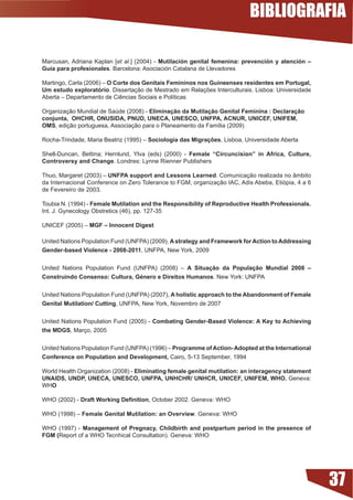 BIBLIOGRAFIA

Marcusan, Adriana Kaplan [et al.] (2004) - Mutilación genital femenina: prevención y atención –
Guía para profesionales. Barcelona: Asociación Catalana de Llevadores

Martingo, Carla (2006) – O Corte dos Genitais Femininos nos Guineenses residentes em Portugal,
Um estudo exploratório.	Dissertação	de	Mestrado	em	Relações	Interculturais.	Lisboa:	Universidade	
Aberta	–	Departamento	de	Ciências	Sociais	e	Políticas

Organização Mundial de Saúde (2008) - Eliminação da Mutilação Genital Feminina : Declaração
conjunta, OHCHR, ONUSIDA, PNUD, UNECA, UNESCO, UNFPA, ACNUR, UNICEF, UNIFEM,
OMS,	edição	portuguesa,	Associação	para	o	Planeamento	da	Família	(2009)

Rocha-Trindade, Maria Beatriz (1995) – Sociologia das Migrações, Lisboa, Universidade Aberta

Shell-Duncan,	 Bettina;	 Hernlund,	 Ylva	 (eds)	 (2000)	 -	 Female “Circuncision” in Africa, Culture,
Controversy and Change. Londres: Lynne Rienner Publishers

Thuo, Margaret (2003) – UNFPA support and Lessons Learned. Comunicação realizada no âmbito
da Internacional Conference on Zero Tolerance to FGM, organização IAC, Adis Abeba, Etiópia, 4 a 6
de Fevereiro de 2003.

Toubia N. (1994) - Female Mutilation and the Responsibility of Reproductive Health Professionals.
Int. J. Gynecology Obstretics (46), pp. 127-35

UNICEF (2005) – MGF – Innocent Digest

United Nations Population Fund (UNFPA) (2009), A strategy and Framework for Action to Addressing
Gender-based Violence - 2008-20, UNFPA, New York, 2009


United Nations Population Fund (UNFPA) (2008) – A Situação da População Mundial 2008 –
Construindo Consenso: Cultura, Género e Direitos Humanos. New York: UNFPA


United Nations Population Fund (UNFPA) (2007), A holistic approach to the Abandonment of Female
Genital Mutilation/ Cutting, UNFPA, New York, Novembro de 2007


United Nations Population Fund (2005) - Combating Gender-Based Violence: A Key to Achieving
the MDGS, Março, 2005


United Nations Population Fund (UNFPA) (1996) – Programme of Action- Adopted at the International
Conference on Population and Development, Cairo, 5-13 September, 1994

World Health Organization (2008) - Eliminating female genital mutilation: an interagency statement
UNAIDS, UNDP, UNECA, UNESCO, UNFPA, UNHCHR/ UNHCR, UNICEF, UNIFEM, WHO. Geneva:
WHO

WHO (2002) - Draft Working Definition, October 2002. Geneva: WHO

WHO (1998) – Female Genital Mutilation: an Overview. Geneva: WHO

WHO (1997) - Management of Pregnacy, Childbirth and postpartum period in the presence of
FGM (Report of a WHO Tecnhical Consultation). Geneva: WHO




                                                                                                        37
 