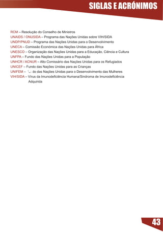 SIGLAS E ACRÓNIMOS

RCM – Resolução do Conselho de Ministros
UNAIDS / ONUSIDA	–	Programa	das	Nações	Unidas	sobre	VIH/SIDA	
UNDP/PNUD	–	Programa	das	Nações	Unidas	para	o	Desenvolvimento
UNECA	–	Comissão	Económica	das	Nações	Unidas	para	África
UNESCO	–	Organização	das	Nações	Unidas	para	a	Educação,	Ciência	e	Cultura
UNFPA	–	Fundo	das	Nações	Unidas	para	a	População
UNHCR / ACNUR	–	Alto	Comissário	das	Nações	Unidas	para	os	Refugiados
UNICEF	–	Fundo	das	Nações	Unidas	para	as	Crianças

        39
UNIFEM	–	Fundo	das	Nações	Unidas	para	o	Desenvolvimento	das	Mulheres
VIH/SIDA	–	Vírus	da	Imunodeficiência	Humana/Sindroma	de	Imunodeficiência		 	
           Adquirida




                                                                               43
 
