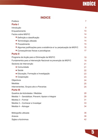 INDÍCE

                                   INDICE
Prefácio                                                                     7
Parte I
Introdução                                                                   9
Enquadramento                                                               10
Factos sobre MGF/C                                                          14
	      Definição	e	classificação                                            14
       Terminologia utilizada                                               14
       Procedimento                                                         15
	      Algumas	justificações	para	a	existência	e/	ou	perpetuação	da	MGF/C   16
	      Consequências	físicas	e	psicológicas                                 17
Parte II
Programa de Acção para a Eliminação da MGF/C                                19
Fundamentos para a Intervenção Nacional na prevenção da MGF/C               19
Sectores de Intervenção                                                     21
       Comunidade                                                           21
       Saúde                                                                22
       Educação, Formação e Investigação                                    23
       Cooperação                                                           23
Objectivos                                                                  24
Medidas                                                                     25
Intervenientes, Grupos alvo e Parcerias                                     25
Parte III
Quadros de Actividades / Medidas                                            28
Medida 1 – Sensibilizar, Prevenir, Apoiar e Integrar                        28
Medida 2 – Formar                                                           31
Medida 3 – Conhecer e Investigar                                            33
Medida 4 – Advogar                                                          34


Bibliografia	utilizada                                                      36
Anexos                                                                      38
Siglas e Acrónimos                                                          42




                                                                                 5
 