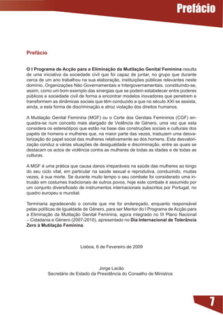 Prefácio


Prefácio


O I Programa de Acção para a Eliminação da Mutilação Genital Feminina resulta
de uma iniciativa da sociedade civil que foi capaz de juntar, no grupo que durante
cerca	de	um	ano	trabalhou	na	sua	elaboração,	instituições	públicas	relevantes	neste	
domínio,	Organizações	Não	Governamentais	e	Intergovernamentais,	constituindo-se,	
assim,	como	um	bom	exemplo	das	sinergias	que	se	podem	estabelecer	entre	poderes	
públicos e sociedade civil de forma a encontrar modelos inovadores que penetrem e
transformem	as	dinâmicas	sociais	que	têm	conduzido	a	que	no	século	XXI	se	assista,	
ainda, a esta forma de discriminação e atroz violação dos direitos humanos.

A Mutilação Genital Feminina (MGF) ou o Corte dos Genitais Femininos (CGF) en-
quadra-se	 num	 conceito	 mais	 alargado	 de	 Violência	 de	 Género,	 uma	 vez	 que	 esta	
considera	os	estereótipos	que	estão	na	base	das	construções	sociais	e	culturais	dos	
papéis	de	homens	e	mulheres	que,	na	maior	parte	das	vezes,	traduzem	uma	desva-	
lorização do papel social das mulheres relativamente ao dos homens. Esta desvalori-
zação	conduz	a	várias	situações	de	desigualdade	e	discriminação,	entre	as	quais	se	
destacam	os	actos	de	violência	contra	as	mulheres	de	todas	as	idades	e	de	todas	as	
culturas.

A	MGF	é	uma	prática	que	causa	danos	irreparáveis	na	saúde	das	mulheres	ao	longo	
do	 seu	 ciclo	 vital,	 em	 particular	 na	 saúde	 sexual	 e	 reprodutiva,	 conduzindo,	 muitas	
vezes, à sua morte. Se durante muito tempo o seu combate foi considerado uma in-
trusão	em	costumes	tradicionais	de	outros	povos,	hoje	este	combate	é	assumido	por	
um	conjunto	diversificado	de	instrumentos	internacionais	subscritos	por	Portugal,	no	
quadro europeu e mundial.

Terminaria agradecendo o convite que me foi endereçado, enquanto responsável
pelas	políticas	de	Igualdade	de	Género,	para	ser	Mentor	do	I	Programa	de	Acção	para	
a Eliminação da Mutilação Genital Feminina, agora integrado no III Plano Nacional
–	Cidadania	e	Género	(2007-2010),	apresentado	no	Dia Internacional de Tolerância
Zero à Mutilação Feminina.



                              Lisboa, 6 de Fevereiro de 2009



                                          Jorge Lacão
																	Secretário	de	Estado	da	Presidência	do	Conselho	de	Ministros




                                                                                                   7
 
