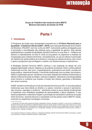 INTRODUÇÃO


                          Grupo de Trabalho Inter-sectorial sobre MGF/C
                             Mentoria Secretário de Estado da PCM




                                                     Parte I
. Introdução

O Programa de Acção aqui apresentado enquadra-se no III Plano Nacional para a
Igualdade – Cidadania e Género (2007 – 200), aprovado pela Resolução do Conselho
de	Ministros	nº82/2007,	de	6	de	Junho	de	2007,	instrumento	político	privilegiado	para	
a	 promoção	 e	 consolidação	 das	 políticas	 para	 a	 igualdade	 de	 género.	 Este	 aborda	
explicitamente	a	questão	da	Mutilação	Genital	Feminina	na	sua	Área	4	–	Violência	de	
Género	e	implicitamente	na	Área	5,	onde	se	enquadram	os	objectivos	e	medidas	de	
Cooperação para o Desenvolvimento, nomeadamente, os que se referem à promoção
da	melhoria	da	saúde	pública	de	mulheres	e	crianças	em	países	terceiros,	bem	como	
o	apoio	a	programas	que	privilegiem	a	saúde	e	os	direitos	sexuais	e	reprodutivos.	

A Mutilação Genital Feminina (MGF) continua a ser praticada ao abrigo de uma
alegada legitimação cultural, religiosa ou de práticas ancestrais. Esta e outras práticas
tradicionais nocivas, tais como, o apedrejamento, queimadura com ácido, punição em
praça	pública,	casamento	forçado,	o	homicídio	relacionado	com	os	dotes,	escravatura,	
tráfico	e	exploração	sexual,	constituem	uma	clara	violação	dos	direitos	fundamentais	e	
afecta	mulheres	de	todas	as	idades,	culturas	e	religiões,	reforçando	uma	desigualdade	
entre homens e mulheres que impede a fruição dos direitos, garantias e liberdades
dos seres humanos.

A	MGF,	também	conhecida	por	Corte	dos	Genitais	Femininos	(CGF),	é	uma	das	práticas	
tradicionais	que	mais	afecta	os	direitos	e	a	saúde,	incluindo	a	sexual	e	reprodutiva,	
das meninas, raparigas e mulheres 1, atentando contra os seus direitos fundamentais
e impedindo uma verdadeira igualdade de oportunidades e plena cidadania. O seu
desencorajamento	e	abandono	exigem	a	promoção	da	necessária	coerência	na	acção	
entre	Governos,	sectores	técnicos	e	sociedade	civil	dos	países	onde	a	MGF/C2	existe,	
incluindo os respectivos homólogos na Europa.

1 Apresenta-se durante este Programa de Acção a designação “meninas, raparigas e mulheres”, uma vez que a mutilação geni-
tal feminina/corte pode ser realizada em diferentes fases da vida da mulher, sendo no entanto mais comum entre os 4 e 14 anos
de	idade,	e	em	alguns	países	ou	comunidades	em	idades	mais	precoces.	Pretende-se	com	a	designação	“meninas”	abranger	as	
crianças	do	sexo	feminino	até	à	puberdade,	com	a	designação	“raparigas”	as	jovens	adolescentes	e	também	jovens		adultas	(		
25	anos)	e	com	“	mulheres”	a	adultícia.	


2	 No	 presente	 Programa	 de	Acção	 adopta-se	 a	 designação	 Mutilação	 Genital	 Feminina/Corte	 (MGF/C)	 associada	 a	 acções	
como: fazer face a, eliminar, abandonar, prevenir e desencorajar.




                                                                                                                                    9
 