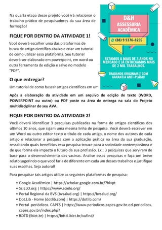Na quarta etapa desse projeto você irá relacionar o
trabalho prático de pesquisadores da sua área de
formação!
FIQUE POR DENTRO DA ATIVIDADE 1!
Você deverá escolher uma das plataformas de
busca de artigo científico abaixo e criar um tutorial
de como utilizar essa plataforma. Seu tutorial
deverá ser elaborado em powerpoint, em word ou
outra ferramenta de edição e salvo no modelo
“PDF”.
O que entregar?
Um tutorial de como buscar artigos científicos em uma das plataformas à sua escolha.
Após a elaboração da atividade em um arquivo de edição de texto (WORD,
POWERPOINT ou outro) ou PDF poste na área de entrega na sala do Projeto
multidisciplinar do seu AVA.
FIQUE POR DENTRO DA ATIVIDADE 2!
Você deverá identificar 3 pesquisas publicadas na forma de artigos científicos dos
últimos 10 anos, que sigam uma mesma linha de pesquisa. Você deverá escrever em
um Word ou outro editor texto o título de cada artigo, o nome dos autores de cada
artigo e relacionar a pesquisa com a aplicação prática na área da sua graduação,
ressaltando quais benefícios essa pesquisa trouxe para a sociedade contemporânea e
de que forma ela impacta o futuro da sua profissão. Ex.: 3 pesquisas que serviram de
base para o desenvolvimento das vacinas. Analise essas pesquisas e faça um breve
relato sugerindo o que você faria de diferente em cada um desses trabalhos e justifique
suas escolhas. Seja autoral!
Para pesquisar tais artigos utilize as seguintes plataformas de pesquisa:
• Google Acadêmico | https://scholar.google.com.br/?hl=pt
• SciELO.org | https://www.scielo.org/
• Portal Regional da BVS (bvsalud.org) | https://bvsalud.org/
• Dot.Lib - Home (dotlib.com) | https://dotlib.com/
• Portal .periódicos. CAPES | https://www-periodicos-capes-gov-br.ezl.periodicos.
capes.gov.br/index.php?
• BDTD (ibict.br) | https://bdtd.ibict.br/vufind/
 
