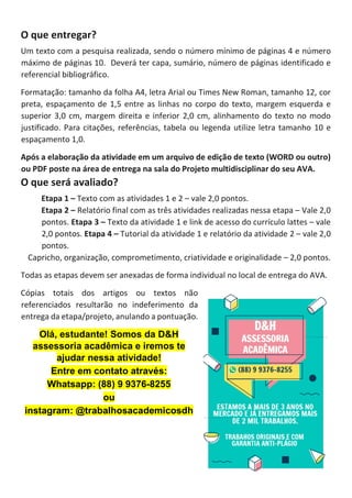 O que entregar?
Um texto com a pesquisa realizada, sendo o número mínimo de páginas 4 e número
máximo de páginas 10. Deverá ter capa, sumário, número de páginas identificado e
referencial bibliográfico.
Formatação: tamanho da folha A4, letra Arial ou Times New Roman, tamanho 12, cor
preta, espaçamento de 1,5 entre as linhas no corpo do texto, margem esquerda e
superior 3,0 cm, margem direita e inferior 2,0 cm, alinhamento do texto no modo
justificado. Para citações, referências, tabela ou legenda utilize letra tamanho 10 e
espaçamento 1,0.
Após a elaboração da atividade em um arquivo de edição de texto (WORD ou outro)
ou PDF poste na área de entrega na sala do Projeto multidisciplinar do seu AVA.
O que será avaliado?
Etapa 1 – Texto com as atividades 1 e 2 – vale 2,0 pontos.
Etapa 2 – Relatório final com as três atividades realizadas nessa etapa – Vale 2,0
pontos. Etapa 3 – Texto da atividade 1 e link de acesso do currículo lattes – vale
2,0 pontos. Etapa 4 – Tutorial da atividade 1 e relatório da atividade 2 – vale 2,0
pontos.
Capricho, organização, comprometimento, criatividade e originalidade – 2,0 pontos.
Todas as etapas devem ser anexadas de forma individual no local de entrega do AVA.
Cópias totais dos artigos ou textos não
referenciados resultarão no indeferimento da
entrega da etapa/projeto, anulando a pontuação.
Olá, estudante! Somos da D&H
assessoria acadêmica e iremos te
ajudar nessa atividade!
Entre em contato através:
Whatsapp: (88) 9 9376-8255
ou
instagram: @trabalhosacademicosdh
 