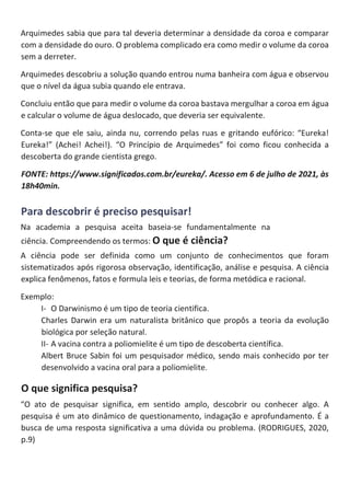 Arquimedes sabia que para tal deveria determinar a densidade da coroa e comparar
com a densidade do ouro. O problema complicado era como medir o volume da coroa
sem a derreter.
Arquimedes descobriu a solução quando entrou numa banheira com água e observou
que o nível da água subia quando ele entrava.
Concluiu então que para medir o volume da coroa bastava mergulhar a coroa em água
e calcular o volume de água deslocado, que deveria ser equivalente.
Conta-se que ele saiu, ainda nu, correndo pelas ruas e gritando eufórico: “Eureka!
Eureka!” (Achei! Achei!). “O Princípio de Arquimedes” foi como ficou conhecida a
descoberta do grande cientista grego.
FONTE: https://www.significados.com.br/eureka/. Acesso em 6 de julho de 2021, às
18h40min.
Para descobrir é preciso pesquisar!
Na academia a pesquisa aceita baseia-se fundamentalmente na
ciência. Compreendendo os termos: O que é ciência?
A ciência pode ser definida como um conjunto de conhecimentos que foram
sistematizados após rigorosa observação, identificação, análise e pesquisa. A ciência
explica fenômenos, fatos e formula leis e teorias, de forma metódica e racional.
Exemplo:
I- O Darwinismo é um tipo de teoria cientifica.
Charles Darwin era um naturalista britânico que propôs a teoria da evolução
biológica por seleção natural.
II- A vacina contra a poliomielite é um tipo de descoberta científica.
Albert Bruce Sabin foi um pesquisador médico, sendo mais conhecido por ter
desenvolvido a vacina oral para a poliomielite.
O que significa pesquisa?
“O ato de pesquisar significa, em sentido amplo, descobrir ou conhecer algo. A
pesquisa é um ato dinâmico de questionamento, indagação e aprofundamento. É a
busca de uma resposta significativa a uma dúvida ou problema. (RODRIGUES, 2020,
p.9)
 