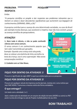 PROBLEMA PESQUISA
RESPOSTA
Então:
“A pesquisa científica se propõe a dar respostas aos problemas relevantes que o
homem se coloca e fazer descobertas significativas que aumentem sua bagagem de
conhecimentos (SORIANO, 2004, p.24).”
A pesquisa contribui para o avanço de uma determinada sociedade, no caso do Brasil
por exemplo muitas doenças, que assolaram o império, hoje não mais existem, graças
ao avanço científico de pesquisadores.
ATENÇÃO!
1. Nem tudo é ciência, e não se pode confundir
ciência com senso comum.
O senso comum é um conhecimento popular que
tem valor transmitido por gerações.
Exemplo: Quando uma criança está soluçando,
deve-se colocar uma bolinha de linha vermelha na
testa da criança, isso é uma superstição! Não existe
comprovação cientifica!
2. Cuidado com as Fake News.
 