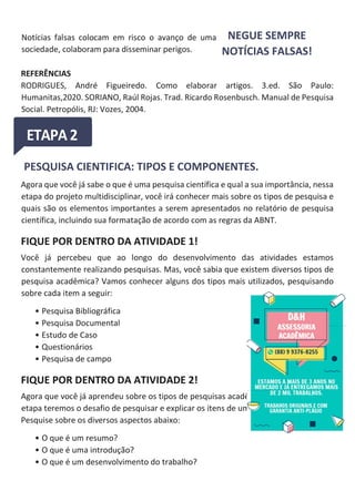 Notícias falsas colocam em risco o avanço de uma
sociedade, colaboram para disseminar perigos.
NEGUE SEMPRE
NOTÍCIAS FALSAS!
REFERÊNCIAS
RODRIGUES, André Figueiredo. Como elaborar artigos. 3.ed. São Paulo:
Humanitas,2020. SORIANO, Raúl Rojas. Trad. Ricardo Rosenbusch. Manual de Pesquisa
Social. Petropólis, RJ: Vozes, 2004.
PESQUISA CIENTIFICA: TIPOS E COMPONENTES.
Agora que você já sabe o que é uma pesquisa científica e qual a sua importância, nessa
etapa do projeto multidisciplinar, você irá conhecer mais sobre os tipos de pesquisa e
quais são os elementos importantes a serem apresentados no relatório de pesquisa
científica, incluindo sua formatação de acordo com as regras da ABNT.
FIQUE POR DENTRO DA ATIVIDADE 1!
Você já percebeu que ao longo do desenvolvimento das atividades estamos
constantemente realizando pesquisas. Mas, você sabia que existem diversos tipos de
pesquisa acadêmica? Vamos conhecer alguns dos tipos mais utilizados, pesquisando
sobre cada item a seguir:
• Pesquisa Bibliográfica
• Pesquisa Documental
• Estudo de Caso
• Questionários
• Pesquisa de campo
FIQUE POR DENTRO DA ATIVIDADE 2!
Agora que você já aprendeu sobre os tipos de pesquisas acadêmicas, nesta fase desta
etapa teremos o desafio de pesquisar e explicar os itens de um trabalho acadêmico.
Pesquise sobre os diversos aspectos abaixo:
• O que é um resumo?
• O que é uma introdução?
• O que é um desenvolvimento do trabalho?
 