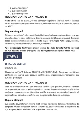 • O que Metodologia?
• O que é Conclusão?
• O que é Bibliografia?
FIQUE POR DENTRO DA ATIVIDADE 3!
Nesta última fase da etapa 2, vamos conhecer e aprender sobre as normas técnicas
ABNT. Realize uma pesquisa sobre formatação ABNT e identifique os principais tópicos
da ABNT.
O que entregar?
Elabore um relatório final com as três atividades realizadas nessa etapa. Lembre-se que
seu relatório deve estar no formato de uma pesquisa cientifica, ou seja, você deve usar
todos os conhecimentos adquiridos nesta etapa: Formatação ABNT, Capa, Resumo,
Introdução, Desenvolvimento, Conclusão, Referências.
Após a elaboração da atividade em um arquivo de edição de texto (WORD ou outro)
ou PDF poste na área de entrega na sala do Projeto multidisciplinar do seu AVA.
O TAL DO LATTES!
Olá aluno (a),
Chegamos na ETAPA 3 do seu PROJETO MULTIDISCIPLINAR. Agora que você já tem
conhecimento sobre o que é pesquisa científica e sua importância, iremos focar no seu
curso de graduação.
FIQUE POR DENTRO DA ATIVIDADE 1!
Você deverá identificar uma personalidade científica (pesquisador, inventor, cientista
ou projetista) que teve ou tenha importância na área do curso de sua graduação. Fazer
um breve resumo sobre sua biografia e qual foi a pesquisa (ou pesquisas) que ele (a)
desenvolveu e como isso interferiu para o crescimento da nossa sociedade.
O que entregar?
Sua resenha deverá ter um mínimo de 15 linhas e no máximo 30 linhas. Utilize letra de
cor preta, Arial ou Times New Roman, tamanho 12, texto justificado e espaçamento de
1,5, margens direita e inferior. 2cm esquerda e superior 3cm.
 