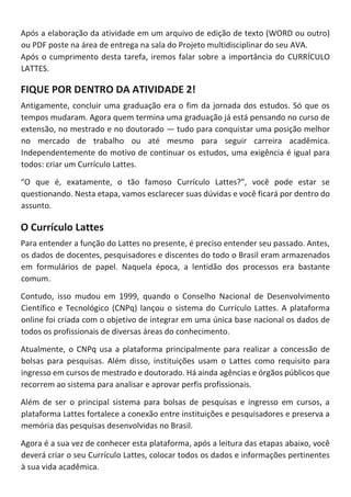 Após a elaboração da atividade em um arquivo de edição de texto (WORD ou outro)
ou PDF poste na área de entrega na sala do Projeto multidisciplinar do seu AVA.
Após o cumprimento desta tarefa, iremos falar sobre a importância do CURRÍCULO
LATTES.
FIQUE POR DENTRO DA ATIVIDADE 2!
Antigamente, concluir uma graduação era o fim da jornada dos estudos. Só que os
tempos mudaram. Agora quem termina uma graduação já está pensando no curso de
extensão, no mestrado e no doutorado — tudo para conquistar uma posição melhor
no mercado de trabalho ou até mesmo para seguir carreira acadêmica.
Independentemente do motivo de continuar os estudos, uma exigência é igual para
todos: criar um Currículo Lattes.
“O que é, exatamente, o tão famoso Currículo Lattes?”, você pode estar se
questionando. Nesta etapa, vamos esclarecer suas dúvidas e você ficará por dentro do
assunto.
O Currículo Lattes
Para entender a função do Lattes no presente, é preciso entender seu passado. Antes,
os dados de docentes, pesquisadores e discentes do todo o Brasil eram armazenados
em formulários de papel. Naquela época, a lentidão dos processos era bastante
comum.
Contudo, isso mudou em 1999, quando o Conselho Nacional de Desenvolvimento
Científico e Tecnológico (CNPq) lançou o sistema do Currículo Lattes. A plataforma
online foi criada com o objetivo de integrar em uma única base nacional os dados de
todos os profissionais de diversas áreas do conhecimento.
Atualmente, o CNPq usa a plataforma principalmente para realizar a concessão de
bolsas para pesquisas. Além disso, instituições usam o Lattes como requisito para
ingresso em cursos de mestrado e doutorado. Há ainda agências e órgãos públicos que
recorrem ao sistema para analisar e aprovar perfis profissionais.
Além de ser o principal sistema para bolsas de pesquisas e ingresso em cursos, a
plataforma Lattes fortalece a conexão entre instituições e pesquisadores e preserva a
memória das pesquisas desenvolvidas no Brasil.
Agora é a sua vez de conhecer esta plataforma, após a leitura das etapas abaixo, você
deverá criar o seu Currículo Lattes, colocar todos os dados e informações pertinentes
à sua vida acadêmica.
 