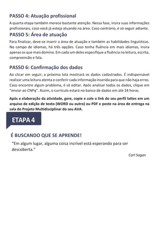 PASSO 4: Atuação profissional
A quarta etapa também merece bastante atenção. Nessa fase, insira suas informações
profissionais, caso você já esteja atuando na área. Caso contrário, é só seguir adiante.
PASSO 5: Área de atuação
Para finalizar, deve-se inserir a área de atuação e também as habilidades linguísticas.
No campo de idiomas, há três opções. Caso tenha fluência em mais idiomas, insira
apenas os que mais domina. Em cada um deles especifique a fluência na leitura, escrita,
compreensão e fala.
PASSO 6: Confirmação dos dados
Ao clicar em seguir, a próxima tela mostrará os dados cadastrados. É indispensável
realizar uma leitura atenta e conferir cada informação inserida para que não haja erros.
Caso encontre algum problema, é só editar. Após analisar todos os dados, clique em
“enviar ao CNPq”. Assim, o currículo estará no banco de dados em até 24 horas.
Após a elaboração da atividade, gere, copie e cole o link do seu perfil lattes em um
arquivo de edição de texto (WORD ou outro) ou PDF e poste na área de entrega na
sala do Projeto Multidisciplinar do seu AVA.
É BUSCANDO QUE SE APRENDE!
“Em algum lugar, alguma coisa incrível está esperando para ser
descoberta.”
Carl Sagan
 