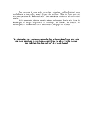 Esta proposta é uma ação preventiva, educativa, multiprofissional, com
condições de se desenvolver através de parceria, no Jóquei Clube de Goiás, que está
com uma proposta de “Rehumanização” (em anexo) que contém as atividades aqui
citadas.
Serão necessários, além de arte-educadores, profissionais da educação física, da
fisioterapia, da terapia ocupacional, da sociologia, da filosofia, da nutrição, da
enfermagem, da assistência social, da medicina e da pedagogia por exemplo.
“As diversões das modernas populações urbanas tendem a ser cada
vez mais passivas e coletivas, consistindo na observação inativa
das habilidades dos outros”. Bertand Russel
 
