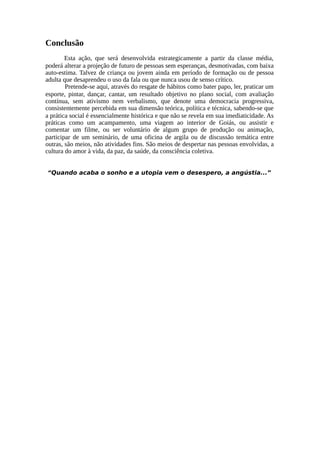 Conclusão
Esta ação, que será desenvolvida estrategicamente a partir da classe média,
poderá alterar a projeção de futuro de pessoas sem esperanças, desmotivadas, com baixa
auto-estima. Talvez de criança ou jovem ainda em período de formação ou de pessoa
adulta que desaprendeu o uso da fala ou que nunca usou de senso crítico.
Pretende-se aqui, através do resgate de hábitos como bater papo, ler, praticar um
esporte, pintar, dançar, cantar, um resultado objetivo no plano social, com avaliação
contínua, sem ativismo nem verbalismo, que denote uma democracia progressiva,
consistentemente percebida em sua dimensão teórica, política e técnica, sabendo-se que
a prática social é essencialmente histórica e que não se revela em sua imediaticidade. As
práticas como um acampamento, uma viagem ao interior de Goiás, ou assistir e
comentar um filme, ou ser voluntário de algum grupo de produção ou animação,
participar de um seminário, de uma oficina de argila ou de discussão temática entre
outras, são meios, não atividades fins. São meios de despertar nas pessoas envolvidas, a
cultura do amor à vida, da paz, da saúde, da consciência coletiva.
“Quando acaba o sonho e a utopia vem o desespero, a angústia...”
 
