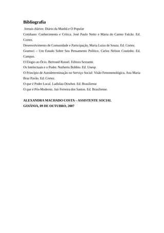 Bibliografia
Jornais diários: Diário da Manhã e O Popular
Cotidiano: Conhecimento e Crítica. José Paulo Netto e Maria do Carmo Falcão. Ed.
Cortez.
Desenvolvimento de Comunidade e Participação, Maria Luiza de Souza. Ed. Cortez.
Gramsci – Um Estudo Sobre Seu Pensamento Político. Carlos Nelson Coutinho. Ed.
Campus.
O Elogio ao Ócio. Bertrand Russel. Editora Sextante.
Os Intelectuais e o Poder. Norberto Bobbio. Ed. Unesp
O Princípio de Autodeterminação no Serviço Social: Visão Fenomenológica, Ana Maria
Braz Pavão. Ed. Cortez.
O que é Poder Local. Ladislau Dowbor. Ed. Brasiliense
O que é Pós-Moderno. Jair Ferreira dos Santos. Ed. Brasiliense.
ALEXANDRA MACHADO COSTA – ASSISTENTE SOCIAL
GOIÂNIA, 09 DE OUTUBRO, 2007
 