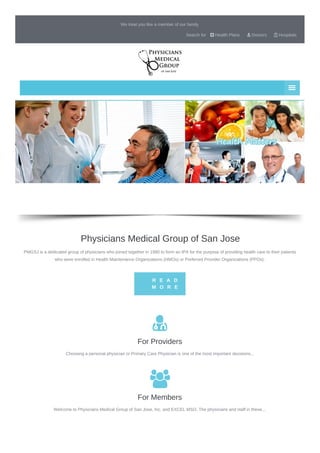 We treat you like a member of our family
Search for  Health Plans  Doctors  Hospitals
Physicians Medical Group of San Jose
PMGSJ is a dedicated group of physicians who joined together in 1980 to form an IPA for the purpose of providing health care to their patients
who were enrolled in Health Maintenance Organizations (HMOs) or Preferred Provider Organizations (PPOs).
R E A D
M O R E

For Providers
Choosing a personal physician or Primary Care Physician is one of the most important decisions...

For Members
Welcome to Physicians Medical Group of San Jose, Inc. and EXCEL MSO. The physicians and staff in these...
 