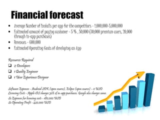 Financial forecast
 Average Number of Installs per app for the competitors - 1,000,000-5,000,000
 Estimated amount of paying customer - 5 % , 50,000 (30,000 premium users, 20,000
through in-app purchases)
 Revenues - 600,000
 Estimated Operating Costs of developing an App
Resources Required
 2 Developers
 1 Quality Engineer
 1 User Experience Designer
Software Expenses - Android SDK (open source), Eclipse (open source) – 0 USD
Licensing Costs - Apple iOS charges 30% of in-app purchases. Google also charges same.
So Expenses for licensing costs - 180,000 USD
So Operating Profit - 420,000 USD
 