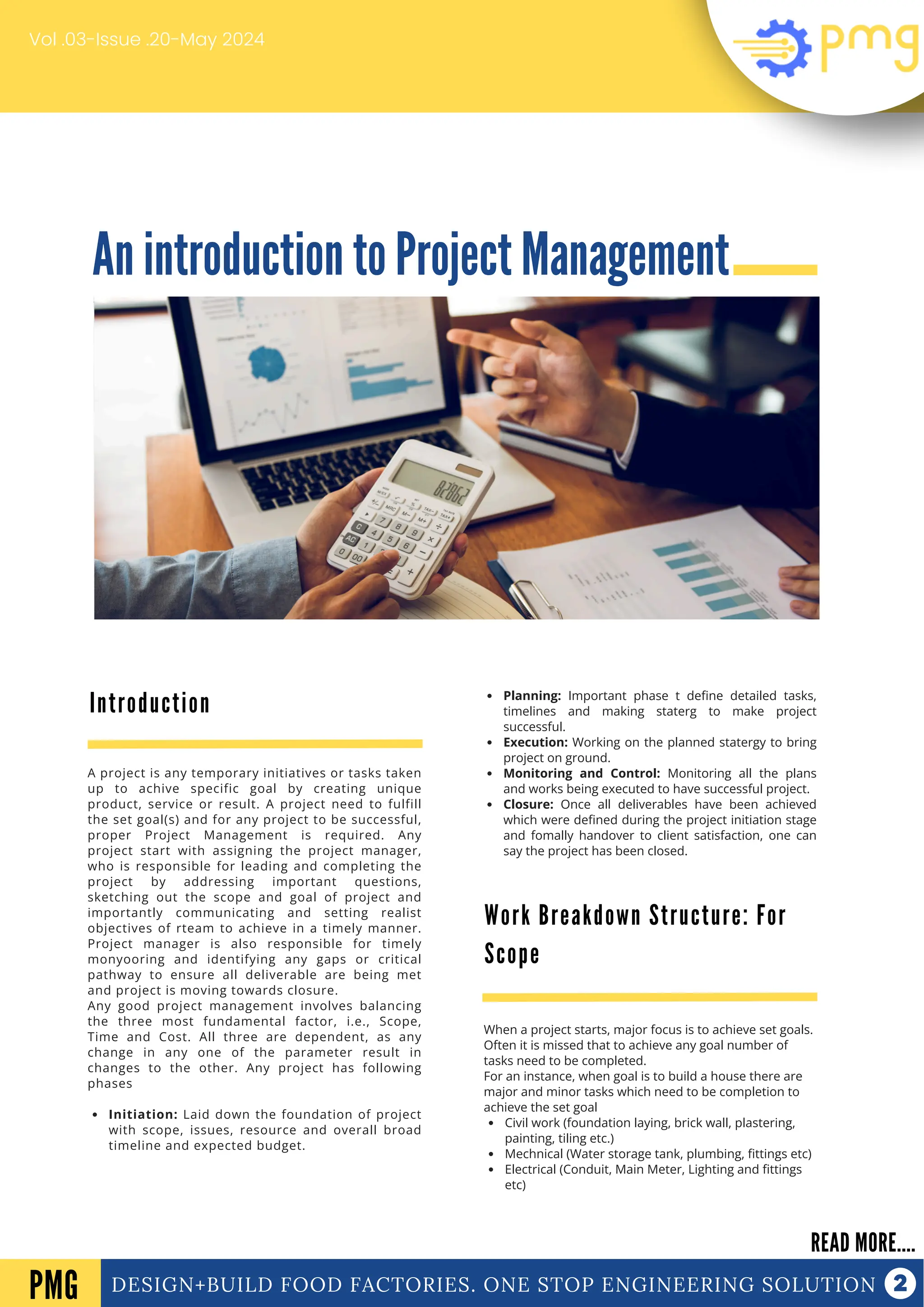 An introduction to Project Management
DESIGN+BUILD FOOD FACTORIES. ONE STOP ENGINEERING SOLUTION
Introduction
READ MORE....
PMG
A project is any temporary initiatives or tasks taken
up to achive specific goal by creating unique
product, service or result. A project need to fulfill
the set goal(s) and for any project to be successful,
proper Project Management is required. Any
project start with assigning the project manager,
who is responsible for leading and completing the
project by addressing important questions,
sketching out the scope and goal of project and
importantly communicating and setting realist
objectives of rteam to achieve in a timely manner.
Project manager is also responsible for timely
monyooring and identifying any gaps or critical
pathway to ensure all deliverable are being met
and project is moving towards closure.
Any good project management involves balancing
the three most fundamental factor, i.e., Scope,
Time and Cost. All three are dependent, as any
change in any one of the parameter result in
changes to the other. Any project has following
phases
Initiation: Laid down the foundation of project
with scope, issues, resource and overall broad
timeline and expected budget.
Planning: Important phase t define detailed tasks,
timelines and making staterg to make project
successful.
Execution: Working on the planned statergy to bring
project on ground.
Monitoring and Control: Monitoring all the plans
and works being executed to have successful project.
Closure: Once all deliverables have been achieved
which were defined during the project initiation stage
and fomally handover to client satisfaction, one can
say the project has been closed.
Vol .03-Issue .20-May 2024
Work Breakdown Structure: For
Scope
When a project starts, major focus is to achieve set goals.
Often it is missed that to achieve any goal number of
tasks need to be completed.
For an instance, when goal is to build a house there are
major and minor tasks which need to be completion to
achieve the set goal
Civil work (foundation laying, brick wall, plastering,
painting, tiling etc.)
Mechnical (Water storage tank, plumbing, fittings etc)
Electrical (Conduit, Main Meter, Lighting and fittings
etc)
 