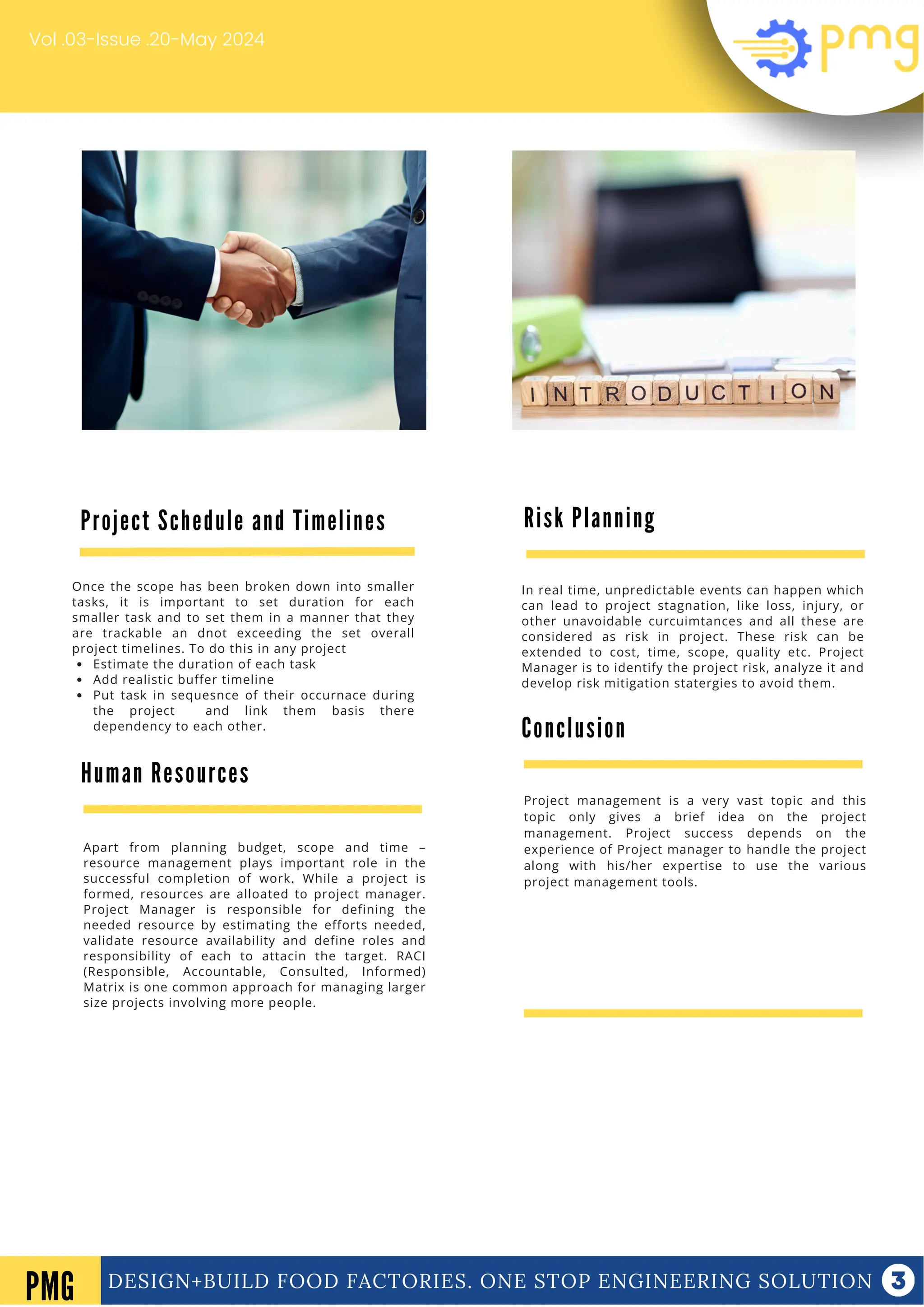 DESIGN+BUILD FOOD FACTORIES. ONE STOP ENGINEERING SOLUTION
Vol .03-Issue .20-May 2024
Conclusion
Project management is a very vast topic and this
topic only gives a brief idea on the project
management. Project success depends on the
experience of Project manager to handle the project
along with his/her expertise to use the various
project management tools.
DESIGN+BUILD FOOD FACTORIES. ONE STOP ENGINEERING SOLUTION
PMG
Once the scope has been broken down into smaller
tasks, it is important to set duration for each
smaller task and to set them in a manner that they
are trackable an dnot exceeding the set overall
project timelines. To do this in any project
Estimate the duration of each task
Add realistic buffer timeline
Put task in sequesnce of their occurnace during
the project and link them basis there
dependency to each other.
Human Resources
Apart from planning budget, scope and time –
resource management plays important role in the
successful completion of work. While a project is
formed, resources are alloated to project manager.
Project Manager is responsible for defining the
needed resource by estimating the efforts needed,
validate resource availability and define roles and
responsibility of each to attacin the target. RACI
(Responsible, Accountable, Consulted, Informed)
Matrix is one common approach for managing larger
size projects involving more people.
Risk Planning
In real time, unpredictable events can happen which
can lead to project stagnation, like loss, injury, or
other unavoidable curcuimtances and all these are
considered as risk in project. These risk can be
extended to cost, time, scope, quality etc. Project
Manager is to identify the project risk, analyze it and
develop risk mitigation statergies to avoid them.
Project Schedule and Timelines
 