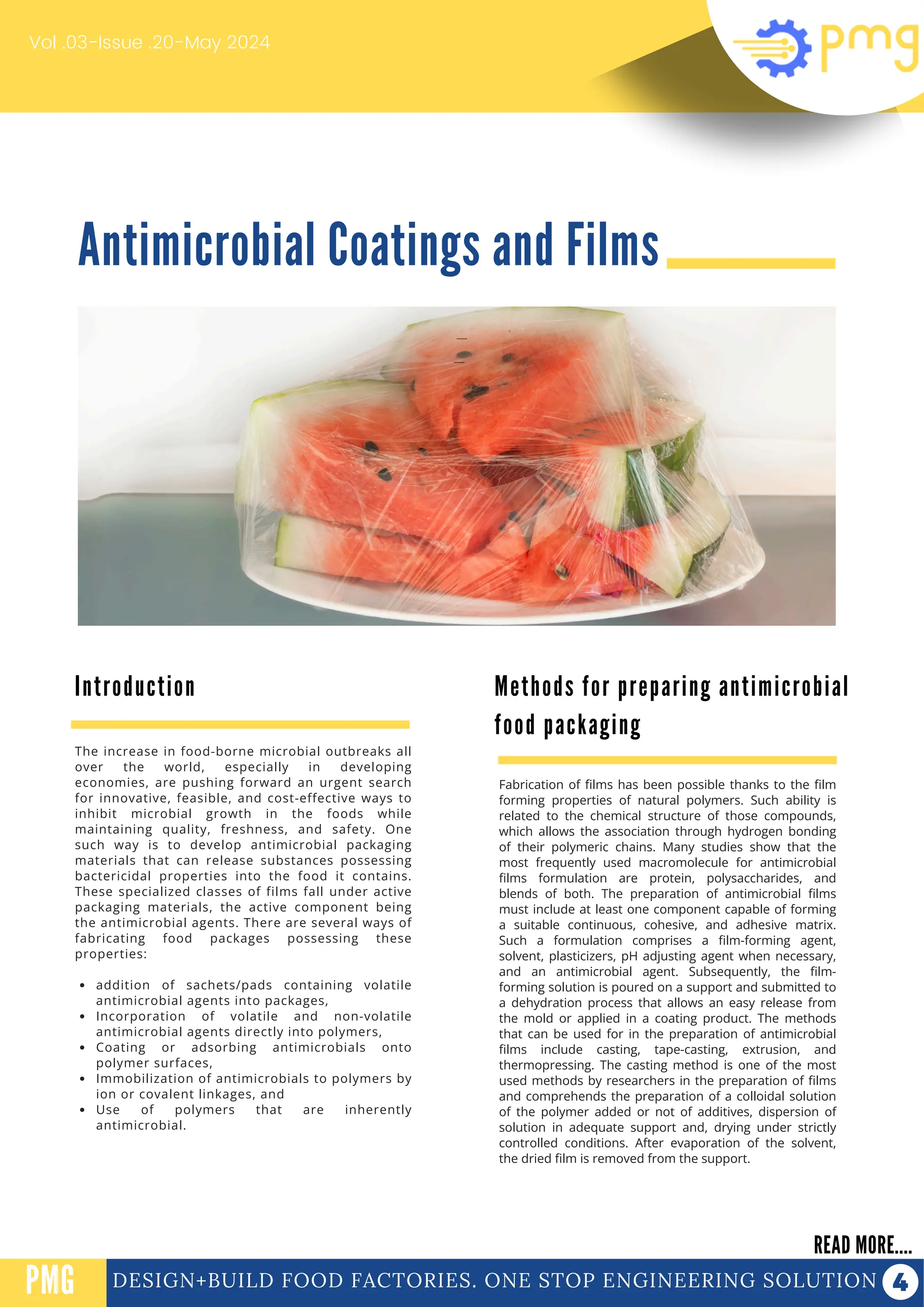Antimicrobial Coatings and Films
Vol .03-Issue .20-May 2024
DESIGN+BUILD FOOD FACTORIES. ONE STOP ENGINEERING SOLUTION
Introduction
READ MORE....
PMG
The increase in food-borne microbial outbreaks all
over the world, especially in developing
economies, are pushing forward an urgent search
for innovative, feasible, and cost-effective ways to
inhibit microbial growth in the foods while
maintaining quality, freshness, and safety. One
such way is to develop antimicrobial packaging
materials that can release substances possessing
bactericidal properties into the food it contains.
These specialized classes of films fall under active
packaging materials, the active component being
the antimicrobial agents. There are several ways of
fabricating food packages possessing these
properties:
addition of sachets/pads containing volatile
antimicrobial agents into packages,
Incorporation of volatile and non-volatile
antimicrobial agents directly into polymers,
Coating or adsorbing antimicrobials onto
polymer surfaces,
Immobilization of antimicrobials to polymers by
ion or covalent linkages, and
Use of polymers that are inherently
antimicrobial.
Fabrication of films has been possible thanks to the film
forming properties of natural polymers. Such ability is
related to the chemical structure of those compounds,
which allows the association through hydrogen bonding
of their polymeric chains. Many studies show that the
most frequently used macromolecule for antimicrobial
films formulation are protein, polysaccharides, and
blends of both. The preparation of antimicrobial films
must include at least one component capable of forming
a suitable continuous, cohesive, and adhesive matrix.
Such a formulation comprises a film-forming agent,
solvent, plasticizers, pH adjusting agent when necessary,
and an antimicrobial agent. Subsequently, the film-
forming solution is poured on a support and submitted to
a dehydration process that allows an easy release from
the mold or applied in a coating product. The methods
that can be used for in the preparation of antimicrobial
films include casting, tape-casting, extrusion, and
thermopressing. The casting method is one of the most
used methods by researchers in the preparation of films
and comprehends the preparation of a colloidal solution
of the polymer added or not of additives, dispersion of
solution in adequate support and, drying under strictly
controlled conditions. After evaporation of the solvent,
the dried film is removed from the support.
PROTEIN FUNCTIONALIZATION
PROTEIN FUNCTIONALIZATION
Methods for preparing antimicrobial
food packaging
 