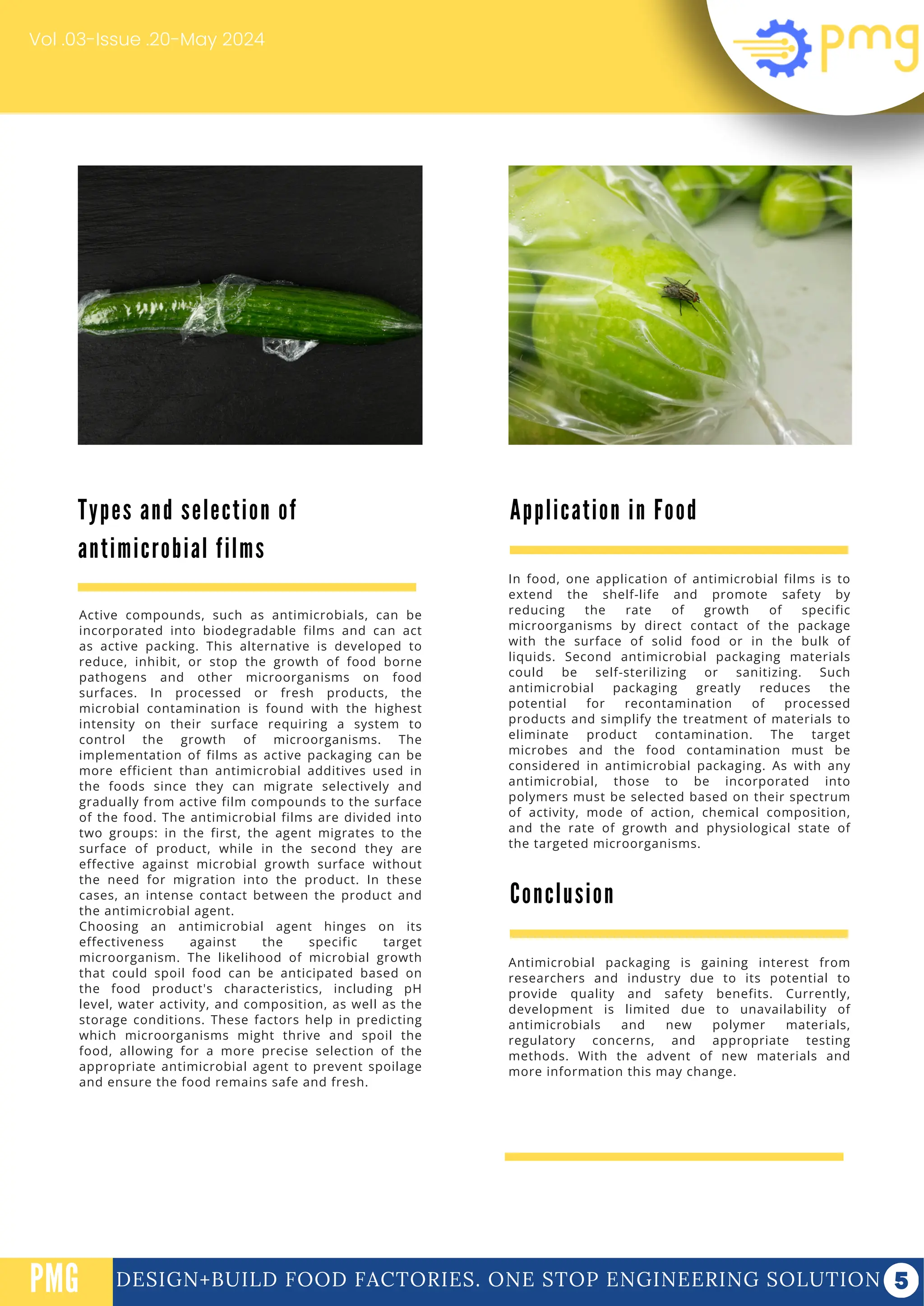 DESIGN+BUILD FOOD FACTORIES. ONE STOP ENGINEERING SOLUTION
PMG
Vol .03-Issue .20-May 2024
Active compounds, such as antimicrobials, can be
incorporated into biodegradable films and can act
as active packing. This alternative is developed to
reduce, inhibit, or stop the growth of food borne
pathogens and other microorganisms on food
surfaces. In processed or fresh products, the
microbial contamination is found with the highest
intensity on their surface requiring a system to
control the growth of microorganisms. The
implementation of films as active packaging can be
more efficient than antimicrobial additives used in
the foods since they can migrate selectively and
gradually from active film compounds to the surface
of the food. The antimicrobial films are divided into
two groups: in the first, the agent migrates to the
surface of product, while in the second they are
effective against microbial growth surface without
the need for migration into the product. In these
cases, an intense contact between the product and
the antimicrobial agent.
Choosing an antimicrobial agent hinges on its
effectiveness against the specific target
microorganism. The likelihood of microbial growth
that could spoil food can be anticipated based on
the food product's characteristics, including pH
level, water activity, and composition, as well as the
storage conditions. These factors help in predicting
which microorganisms might thrive and spoil the
food, allowing for a more precise selection of the
appropriate antimicrobial agent to prevent spoilage
and ensure the food remains safe and fresh.
Conclusion
Antimicrobial packaging is gaining interest from
researchers and industry due to its potential to
provide quality and safety benefits. Currently,
development is limited due to unavailability of
antimicrobials and new polymer materials,
regulatory concerns, and appropriate testing
methods. With the advent of new materials and
more information this may change.
Types and selection of
antimicrobial films
Application in Food
In food, one application of antimicrobial films is to
extend the shelf-life and promote safety by
reducing the rate of growth of specific
microorganisms by direct contact of the package
with the surface of solid food or in the bulk of
liquids. Second antimicrobial packaging materials
could be self-sterilizing or sanitizing. Such
antimicrobial packaging greatly reduces the
potential for recontamination of processed
products and simplify the treatment of materials to
eliminate product contamination. The target
microbes and the food contamination must be
considered in antimicrobial packaging. As with any
antimicrobial, those to be incorporated into
polymers must be selected based on their spectrum
of activity, mode of action, chemical composition,
and the rate of growth and physiological state of
the targeted microorganisms.
 