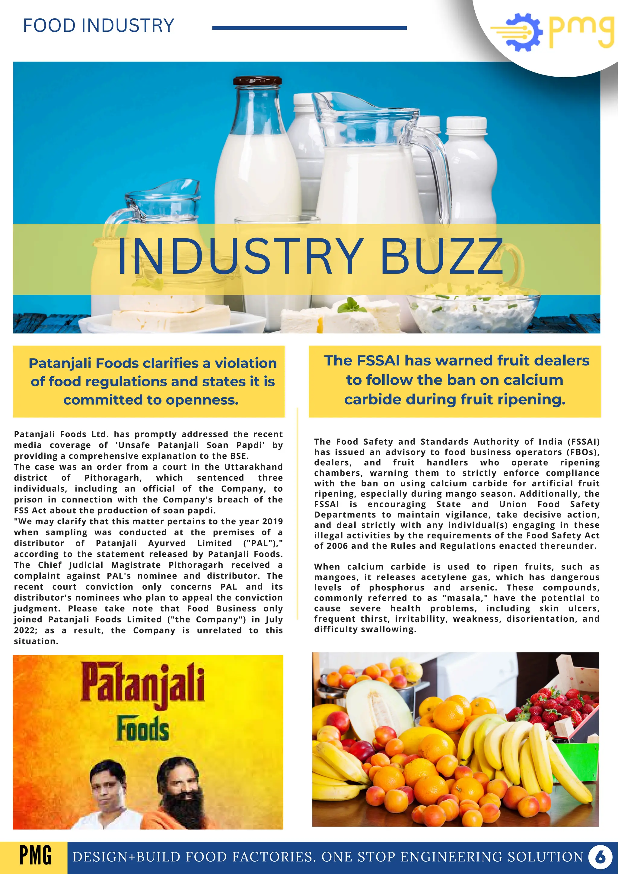 Patanjali Foods Ltd. has promptly addressed the recent
media coverage of 'Unsafe Patanjali Soan Papdi' by
providing a comprehensive explanation to the BSE.
The case was an order from a court in the Uttarakhand
district of Pithoragarh, which sentenced three
individuals, including an official of the Company, to
prison in connection with the Company's breach of the
FSS Act about the production of soan papdi.
"We may clarify that this matter pertains to the year 2019
when sampling was conducted at the premises of a
distributor of Patanjali Ayurved Limited ("PAL"),"
according to the statement released by Patanjali Foods.
The Chief Judicial Magistrate Pithoragarh received a
complaint against PAL's nominee and distributor. The
recent court conviction only concerns PAL and its
distributor's nominees who plan to appeal the conviction
judgment. Please take note that Food Business only
joined Patanjali Foods Limited ("the Company") in July
2022; as a result, the Company is unrelated to this
situation.
DESIGN+BUILD FOOD FACTORIES. ONE STOP ENGINEERING SOLUTION
FOOD INDUSTRY
INDUSTRY BUZZ
Patanjali Foods clarifies a violation
of food regulations and states it is
committed to openness.
The FSSAI has warned fruit dealers
to follow the ban on calcium
carbide during fruit ripening.
The Food Safety and Standards Authority of India (FSSAI)
has issued an advisory to food business operators (FBOs),
dealers, and fruit handlers who operate ripening
chambers, warning them to strictly enforce compliance
with the ban on using calcium carbide for artificial fruit
ripening, especially during mango season. Additionally, the
FSSAI is encouraging State and Union Food Safety
Departments to maintain vigilance, take decisive action,
and deal strictly with any individual(s) engaging in these
illegal activities by the requirements of the Food Safety Act
of 2006 and the Rules and Regulations enacted thereunder.
When calcium carbide is used to ripen fruits, such as
mangoes, it releases acetylene gas, which has dangerous
levels of phosphorus and arsenic. These compounds,
commonly referred to as "masala," have the potential to
cause severe health problems, including skin ulcers,
frequent thirst, irritability, weakness, disorientation, and
difficulty swallowing.
PMG
 