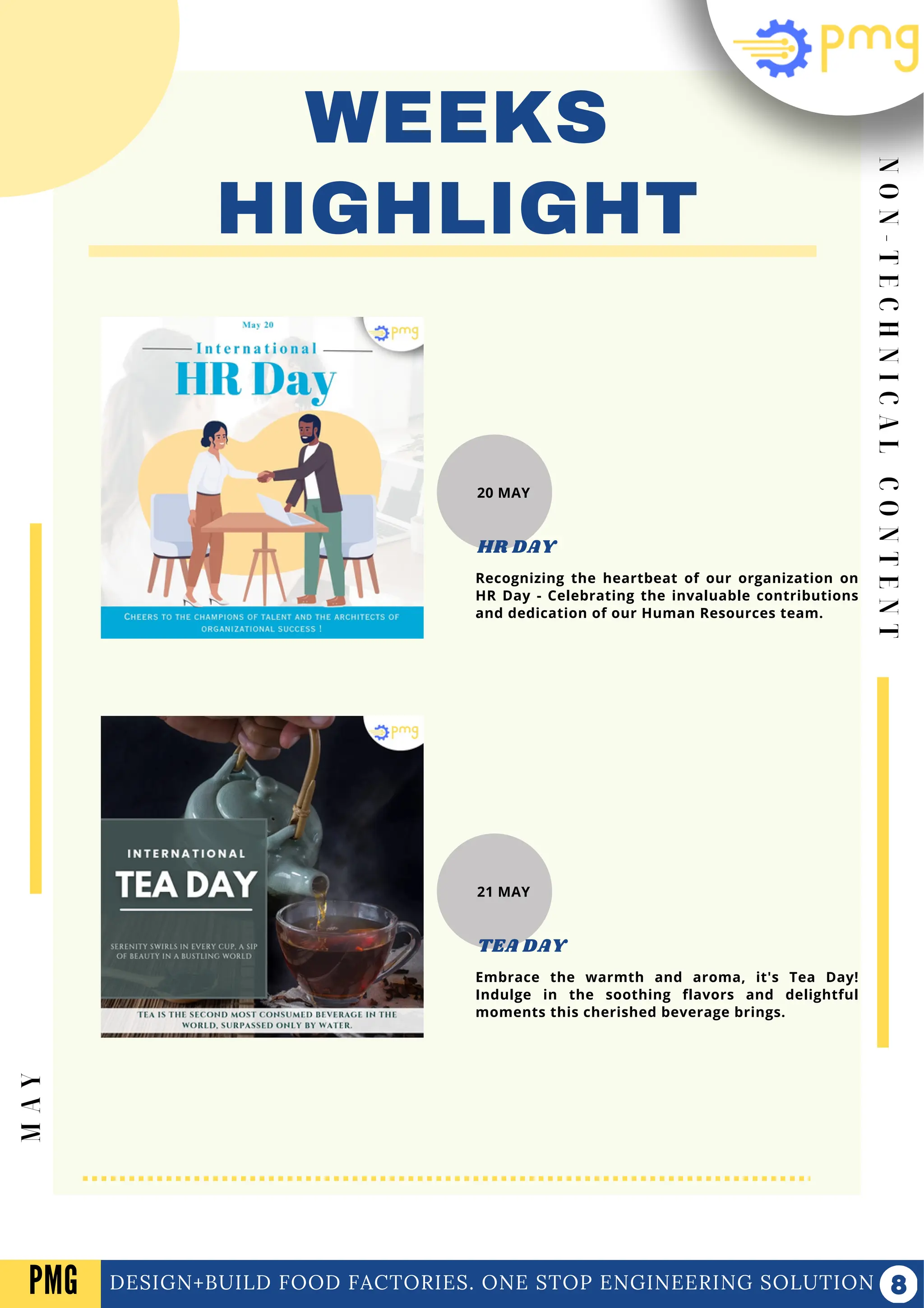 N
O
N
-
T
E
C
H
N
I
C
A
L
C
O
N
T
E
N
T
WEEKS
HIGHLIGHT
DESIGN+BUILD FOOD FACTORIES. ONE STOP ENGINEERING SOLUTION
M
A
Y
PMG
20 MAY
Recognizing the heartbeat of our organization on
HR Day - Celebrating the invaluable contributions
and dedication of our Human Resources team.
HR DAY
21 MAY
Embrace the warmth and aroma, it's Tea Day!
Indulge in the soothing flavors and delightful
moments this cherished beverage brings.
TEA DAY
 