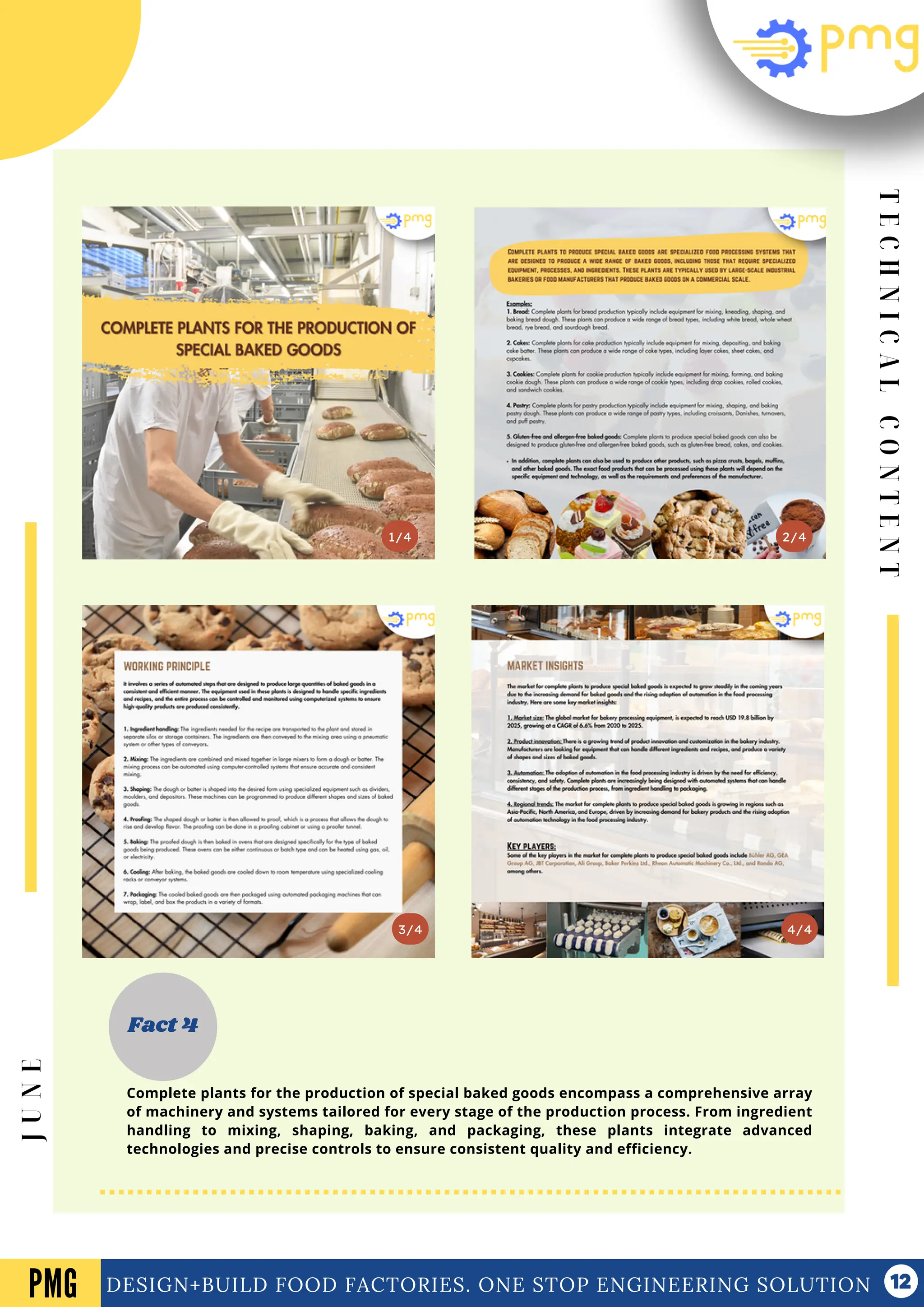T
E
C
H
N
I
C
A
L
C
O
N
T
E
N
T
Vol .01 Newsletter
DESIGN+BUILD FOOD FACTORIES. ONE STOP ENGINEERING SOLUTION
3/4
2/4
1/4
Fact 4
4/4
PMG
J
U
N
E
Complete plants for the production of special baked goods encompass a comprehensive array
of machinery and systems tailored for every stage of the production process. From ingredient
handling to mixing, shaping, baking, and packaging, these plants integrate advanced
technologies and precise controls to ensure consistent quality and efficiency.
 