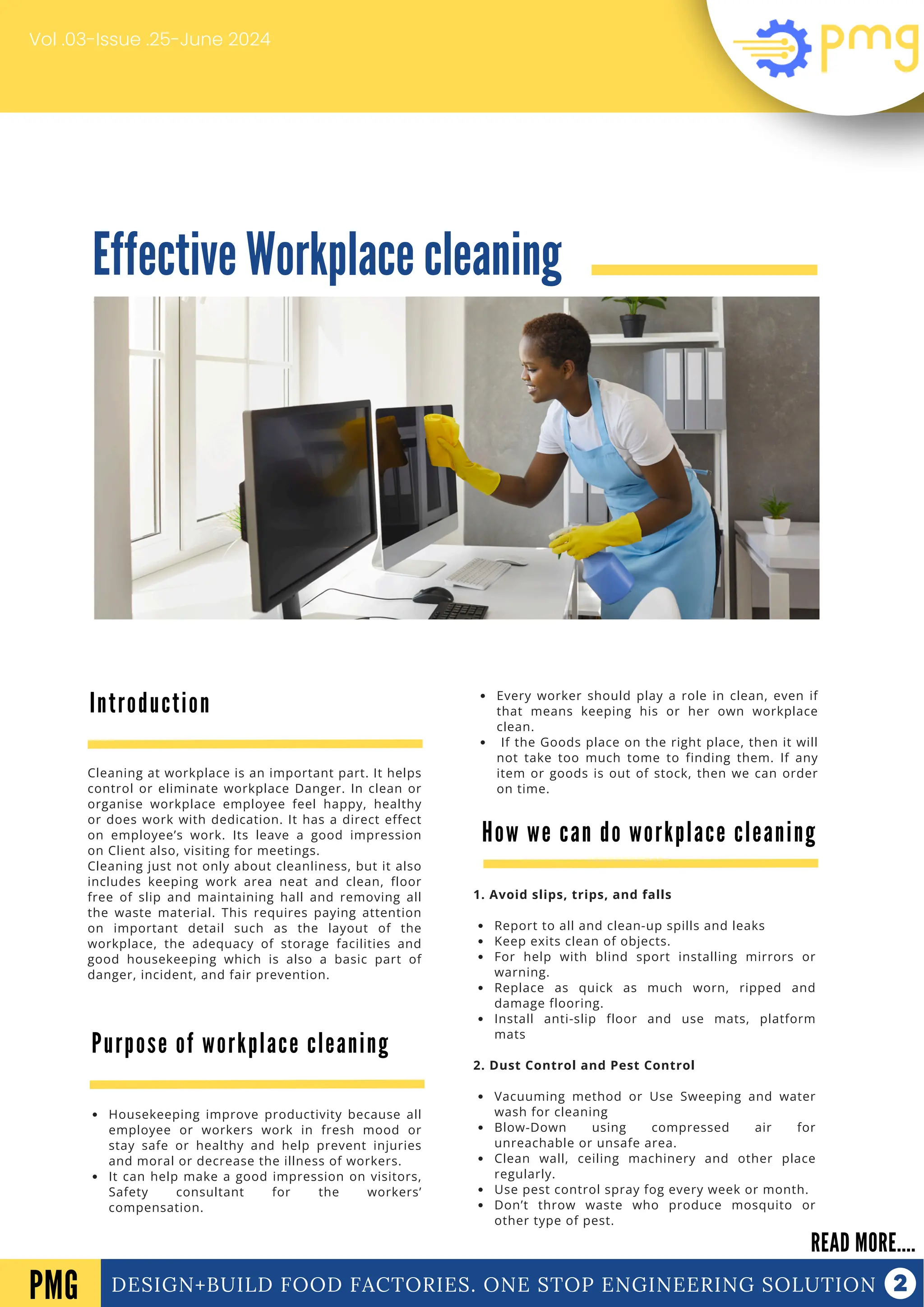 Effective Workplace cleaning
DESIGN+BUILD FOOD FACTORIES. ONE STOP ENGINEERING SOLUTION
Introduction
READ MORE....
PMG
Cleaning at workplace is an important part. It helps
control or eliminate workplace Danger. In clean or
organise workplace employee feel happy, healthy
or does work with dedication. It has a direct effect
on employee’s work. Its leave a good impression
on Client also, visiting for meetings.
Cleaning just not only about cleanliness, but it also
includes keeping work area neat and clean, floor
free of slip and maintaining hall and removing all
the waste material. This requires paying attention
on important detail such as the layout of the
workplace, the adequacy of storage facilities and
good housekeeping which is also a basic part of
danger, incident, and fair prevention.
Vol .03-Issue .25-June 2024
Purpose of workplace cleaning
Housekeeping improve productivity because all
employee or workers work in fresh mood or
stay safe or healthy and help prevent injuries
and moral or decrease the illness of workers.
It can help make a good impression on visitors,
Safety consultant for the workers’
compensation.
Every worker should play a role in clean, even if
that means keeping his or her own workplace
clean.
If the Goods place on the right place, then it will
not take too much tome to finding them. If any
item or goods is out of stock, then we can order
on time.
How we can do workplace cleaning
1. Avoid slips, trips, and falls
Report to all and clean-up spills and leaks
Keep exits clean of objects.
For help with blind sport installing mirrors or
warning.
Replace as quick as much worn, ripped and
damage flooring.
Install anti-slip floor and use mats, platform
mats
2. Dust Control and Pest Control
Vacuuming method or Use Sweeping and water
wash for cleaning
Blow-Down using compressed air for
unreachable or unsafe area.
Clean wall, ceiling machinery and other place
regularly.
Use pest control spray fog every week or month.
Don’t throw waste who produce mosquito or
other type of pest.
 