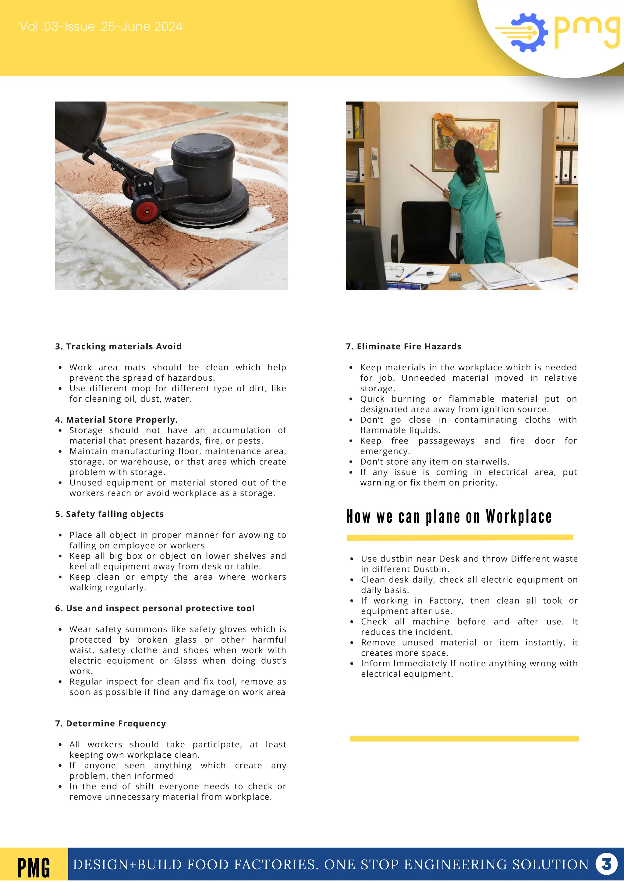 DESIGN+BUILD FOOD FACTORIES. ONE STOP ENGINEERING SOLUTION
Vol .03-Issue .25-June 2024
DESIGN+BUILD FOOD FACTORIES. ONE STOP ENGINEERING SOLUTION
PMG
7. Eliminate Fire Hazards
Keep materials in the workplace which is needed
for job. Unneeded material moved in relative
storage.
Quick burning or flammable material put on
designated area away from ignition source.
Don’t go close in contaminating cloths with
flammable liquids.
Keep free passageways and fire door for
emergency.
Don’t store any item on stairwells.
If any issue is coming in electrical area, put
warning or fix them on priority.
3. Tracking materials Avoid
Work area mats should be clean which help
prevent the spread of hazardous.
Use different mop for different type of dirt, like
for cleaning oil, dust, water.
4. Material Store Properly.
Storage should not have an accumulation of
material that present hazards, fire, or pests.
Maintain manufacturing floor, maintenance area,
storage, or warehouse, or that area which create
problem with storage.
Unused equipment or material stored out of the
workers reach or avoid workplace as a storage.
5. Safety falling objects
Place all object in proper manner for avowing to
falling on employee or workers
Keep all big box or object on lower shelves and
keel all equipment away from desk or table.
Keep clean or empty the area where workers
walking regularly.
6. Use and inspect personal protective tool
Wear safety summons like safety gloves which is
protected by broken glass or other harmful
waist, safety clothe and shoes when work with
electric equipment or Glass when doing dust’s
work.
Regular inspect for clean and fix tool, remove as
soon as possible if find any damage on work area
7. Determine Frequency
All workers should take participate, at least
keeping own workplace clean.
If anyone seen anything which create any
problem, then informed
In the end of shift everyone needs to check or
remove unnecessary material from workplace.
How we can plane on Workplace
Use dustbin near Desk and throw Different waste
in different Dustbin.
Clean desk daily, check all electric equipment on
daily basis.
If working in Factory, then clean all took or
equipment after use.
Check all machine before and after use. It
reduces the incident.
Remove unused material or item instantly, it
creates more space.
Inform Immediately If notice anything wrong with
electrical equipment.
 