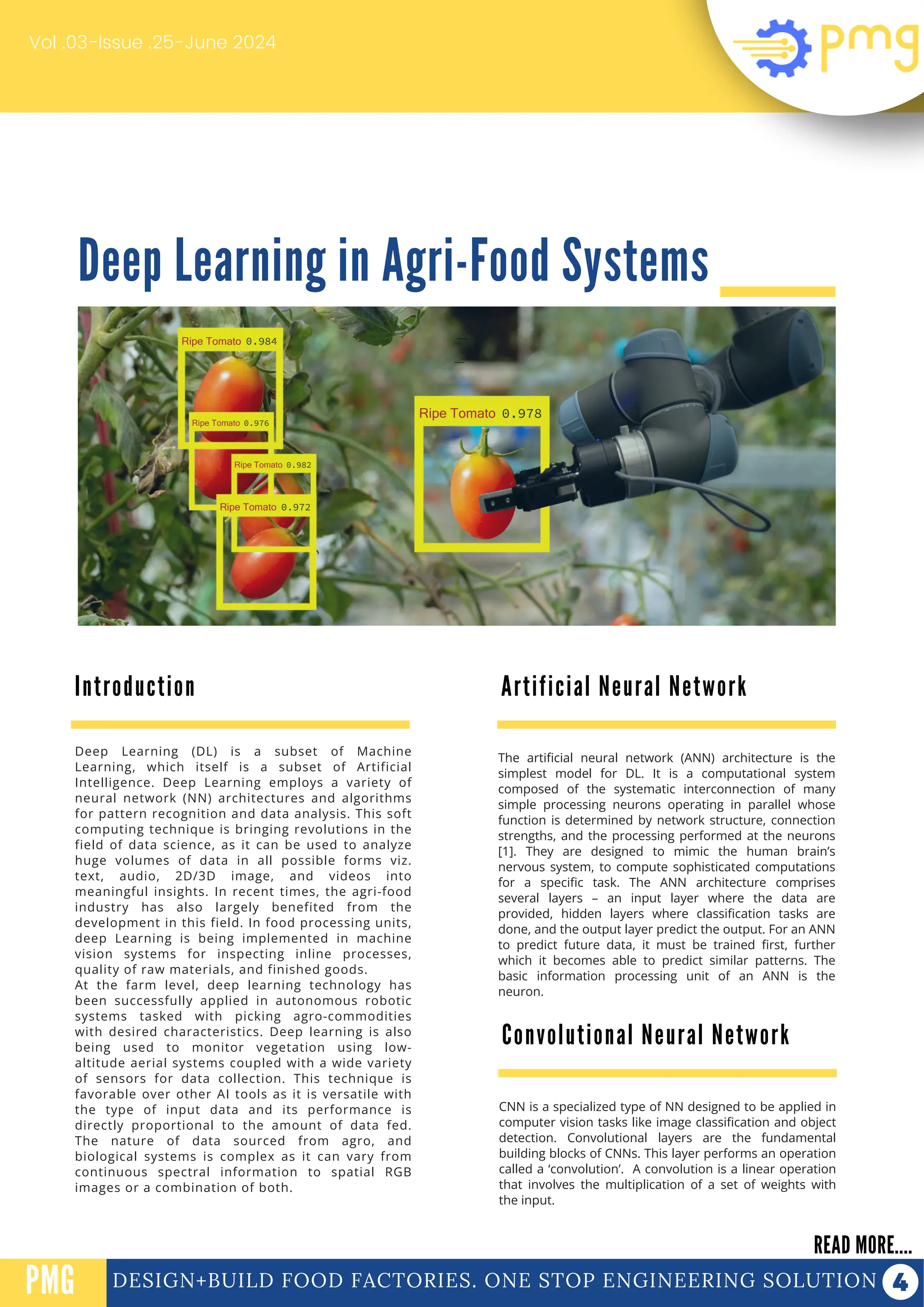 Deep Learning in Agri-Food Systems
Vol .03-Issue .25-June 2024
DESIGN+BUILD FOOD FACTORIES. ONE STOP ENGINEERING SOLUTION
Introduction
READ MORE....
PMG
Deep Learning (DL) is a subset of Machine
Learning, which itself is a subset of Artificial
Intelligence. Deep Learning employs a variety of
neural network (NN) architectures and algorithms
for pattern recognition and data analysis. This soft
computing technique is bringing revolutions in the
field of data science, as it can be used to analyze
huge volumes of data in all possible forms viz.
text, audio, 2D/3D image, and videos into
meaningful insights. In recent times, the agri-food
industry has also largely benefited from the
development in this field. In food processing units,
deep Learning is being implemented in machine
vision systems for inspecting inline processes,
quality of raw materials, and finished goods.
At the farm level, deep learning technology has
been successfully applied in autonomous robotic
systems tasked with picking agro-commodities
with desired characteristics. Deep learning is also
being used to monitor vegetation using low-
altitude aerial systems coupled with a wide variety
of sensors for data collection. This technique is
favorable over other AI tools as it is versatile with
the type of input data and its performance is
directly proportional to the amount of data fed.
The nature of data sourced from agro, and
biological systems is complex as it can vary from
continuous spectral information to spatial RGB
images or a combination of both.
The artificial neural network (ANN) architecture is the
simplest model for DL. It is a computational system
composed of the systematic interconnection of many
simple processing neurons operating in parallel whose
function is determined by network structure, connection
strengths, and the processing performed at the neurons
[1]. They are designed to mimic the human brain’s
nervous system, to compute sophisticated computations
for a specific task. The ANN architecture comprises
several layers – an input layer where the data are
provided, hidden layers where classification tasks are
done, and the output layer predict the output. For an ANN
to predict future data, it must be trained first, further
which it becomes able to predict similar patterns. The
basic information processing unit of an ANN is the
neuron.
PROTEIN FUNCTIONALIZATION
PROTEIN FUNCTIONALIZATION
Artificial Neural Network
Convolutional Neural Network
CNN is a specialized type of NN designed to be applied in
computer vision tasks like image classification and object
detection. Convolutional layers are the fundamental
building blocks of CNNs. This layer performs an operation
called a ‘convolution’. A convolution is a linear operation
that involves the multiplication of a set of weights with
the input.
 