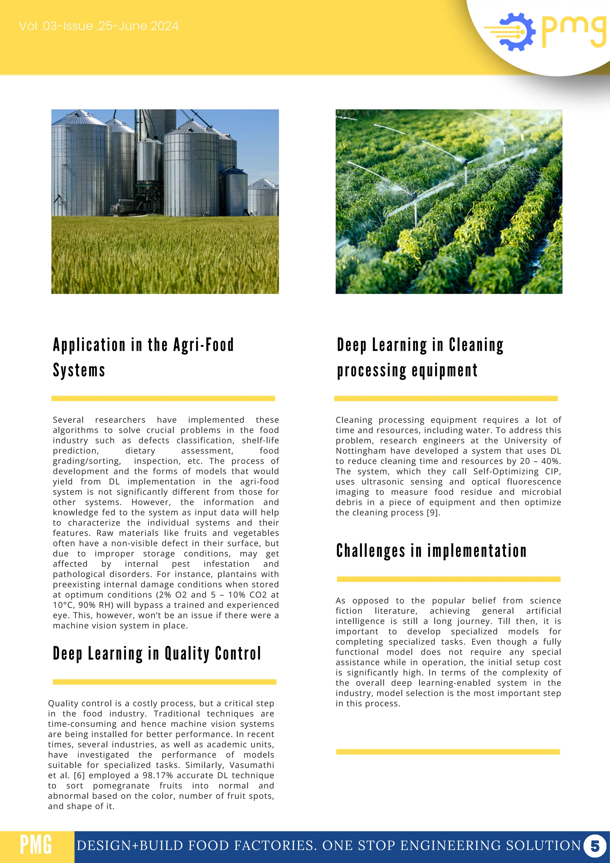 DESIGN+BUILD FOOD FACTORIES. ONE STOP ENGINEERING SOLUTION
PMG
Vol .03-Issue .25-June 2024
Several researchers have implemented these
algorithms to solve crucial problems in the food
industry such as defects classification, shelf-life
prediction, dietary assessment, food
grading/sorting, inspection, etc. The process of
development and the forms of models that would
yield from DL implementation in the agri-food
system is not significantly different from those for
other systems. However, the information and
knowledge fed to the system as input data will help
to characterize the individual systems and their
features. Raw materials like fruits and vegetables
often have a non-visible defect in their surface, but
due to improper storage conditions, may get
affected by internal pest infestation and
pathological disorders. For instance, plantains with
preexisting internal damage conditions when stored
at optimum conditions (2% O2 and 5 – 10% CO2 at
10°C, 90% RH) will bypass a trained and experienced
eye. This, however, won’t be an issue if there were a
machine vision system in place.
Cleaning processing equipment requires a lot of
time and resources, including water. To address this
problem, research engineers at the University of
Nottingham have developed a system that uses DL
to reduce cleaning time and resources by 20 – 40%.
The system, which they call Self-Optimizing CIP,
uses ultrasonic sensing and optical fluorescence
imaging to measure food residue and microbial
debris in a piece of equipment and then optimize
the cleaning process [9].
Deep Learning in Cleaning
processing equipment
Application in the Agri-Food
Systems
Deep Learning in Quality Control
Quality control is a costly process, but a critical step
in the food industry. Traditional techniques are
time-consuming and hence machine vision systems
are being installed for better performance. In recent
times, several industries, as well as academic units,
have investigated the performance of models
suitable for specialized tasks. Similarly, Vasumathi
et al. [6] employed a 98.17% accurate DL technique
to sort pomegranate fruits into normal and
abnormal based on the color, number of fruit spots,
and shape of it.
Challenges in implementation
As opposed to the popular belief from science
fiction literature, achieving general artificial
intelligence is still a long journey. Till then, it is
important to develop specialized models for
completing specialized tasks. Even though a fully
functional model does not require any special
assistance while in operation, the initial setup cost
is significantly high. In terms of the complexity of
the overall deep learning-enabled system in the
industry, model selection is the most important step
in this process.
 