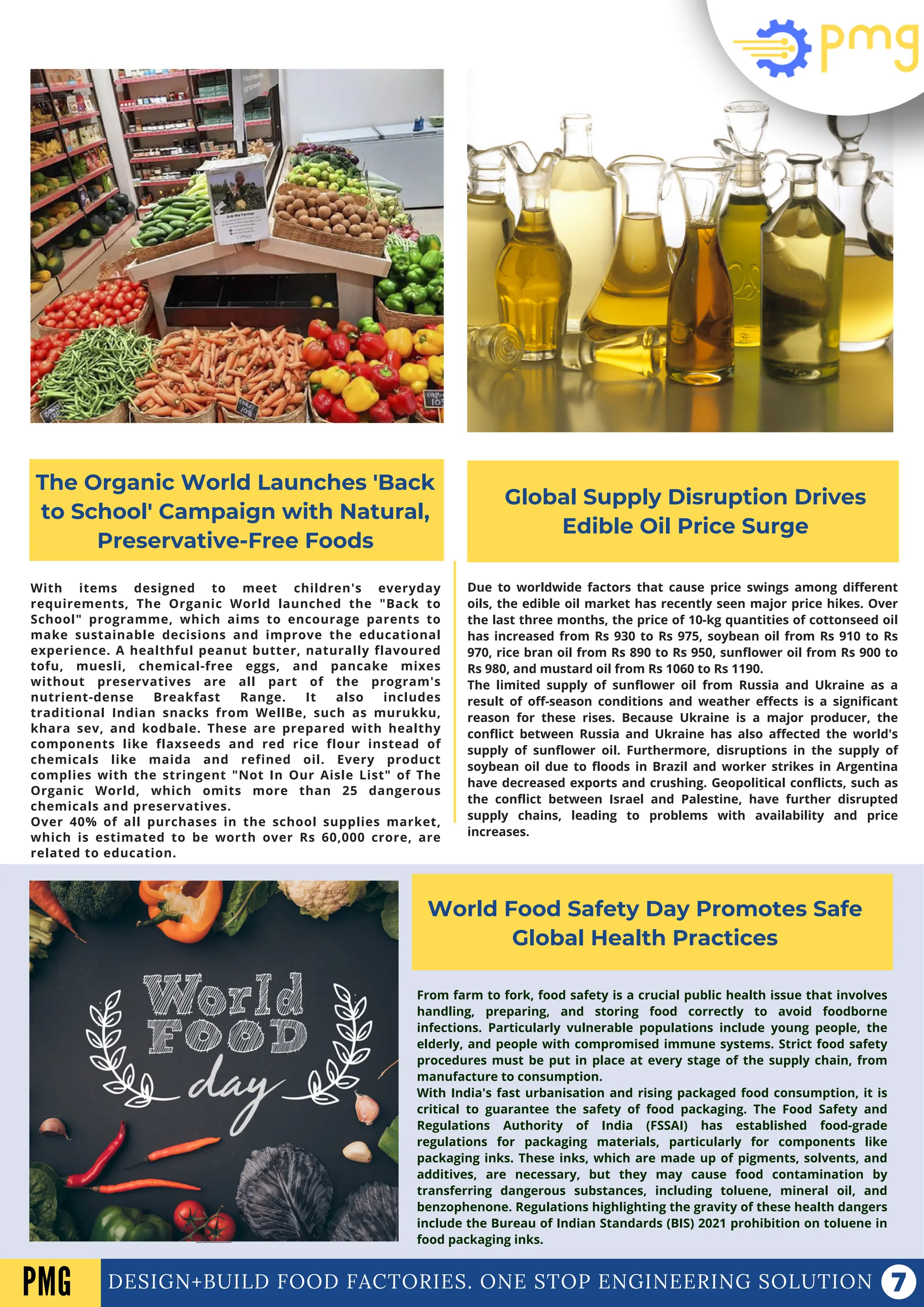DESIGN+BUILD FOOD FACTORIES. ONE STOP ENGINEERING SOLUTION
The Organic World Launches 'Back
to School' Campaign with Natural,
Preservative-Free Foods
Global Supply Disruption Drives
Edible Oil Price Surge
World Food Safety Day Promotes Safe
Global Health Practices
With items designed to meet children's everyday
requirements, The Organic World launched the "Back to
School" programme, which aims to encourage parents to
make sustainable decisions and improve the educational
experience. A healthful peanut butter, naturally flavoured
tofu, muesli, chemical-free eggs, and pancake mixes
without preservatives are all part of the program's
nutrient-dense Breakfast Range. It also includes
traditional Indian snacks from WellBe, such as murukku,
khara sev, and kodbale. These are prepared with healthy
components like flaxseeds and red rice flour instead of
chemicals like maida and refined oil. Every product
complies with the stringent "Not In Our Aisle List" of The
Organic World, which omits more than 25 dangerous
chemicals and preservatives.
Over 40% of all purchases in the school supplies market,
which is estimated to be worth over Rs 60,000 crore, are
related to education.
Due to worldwide factors that cause price swings among different
oils, the edible oil market has recently seen major price hikes. Over
the last three months, the price of 10-kg quantities of cottonseed oil
has increased from Rs 930 to Rs 975, soybean oil from Rs 910 to Rs
970, rice bran oil from Rs 890 to Rs 950, sunflower oil from Rs 900 to
Rs 980, and mustard oil from Rs 1060 to Rs 1190.
The limited supply of sunflower oil from Russia and Ukraine as a
result of off-season conditions and weather effects is a significant
reason for these rises. Because Ukraine is a major producer, the
conflict between Russia and Ukraine has also affected the world's
supply of sunflower oil. Furthermore, disruptions in the supply of
soybean oil due to floods in Brazil and worker strikes in Argentina
have decreased exports and crushing. Geopolitical conflicts, such as
the conflict between Israel and Palestine, have further disrupted
supply chains, leading to problems with availability and price
increases.
PMG
From farm to fork, food safety is a crucial public health issue that involves
handling, preparing, and storing food correctly to avoid foodborne
infections. Particularly vulnerable populations include young people, the
elderly, and people with compromised immune systems. Strict food safety
procedures must be put in place at every stage of the supply chain, from
manufacture to consumption.
With India's fast urbanisation and rising packaged food consumption, it is
critical to guarantee the safety of food packaging. The Food Safety and
Regulations Authority of India (FSSAI) has established food-grade
regulations for packaging materials, particularly for components like
packaging inks. These inks, which are made up of pigments, solvents, and
additives, are necessary, but they may cause food contamination by
transferring dangerous substances, including toluene, mineral oil, and
benzophenone. Regulations highlighting the gravity of these health dangers
include the Bureau of Indian Standards (BIS) 2021 prohibition on toluene in
food packaging inks.
T
HE UNION MINISTER FOR FARMERS' WELFARE AND AGRICULTURE ASSESSES KHARIF SEASON READINESS.
 