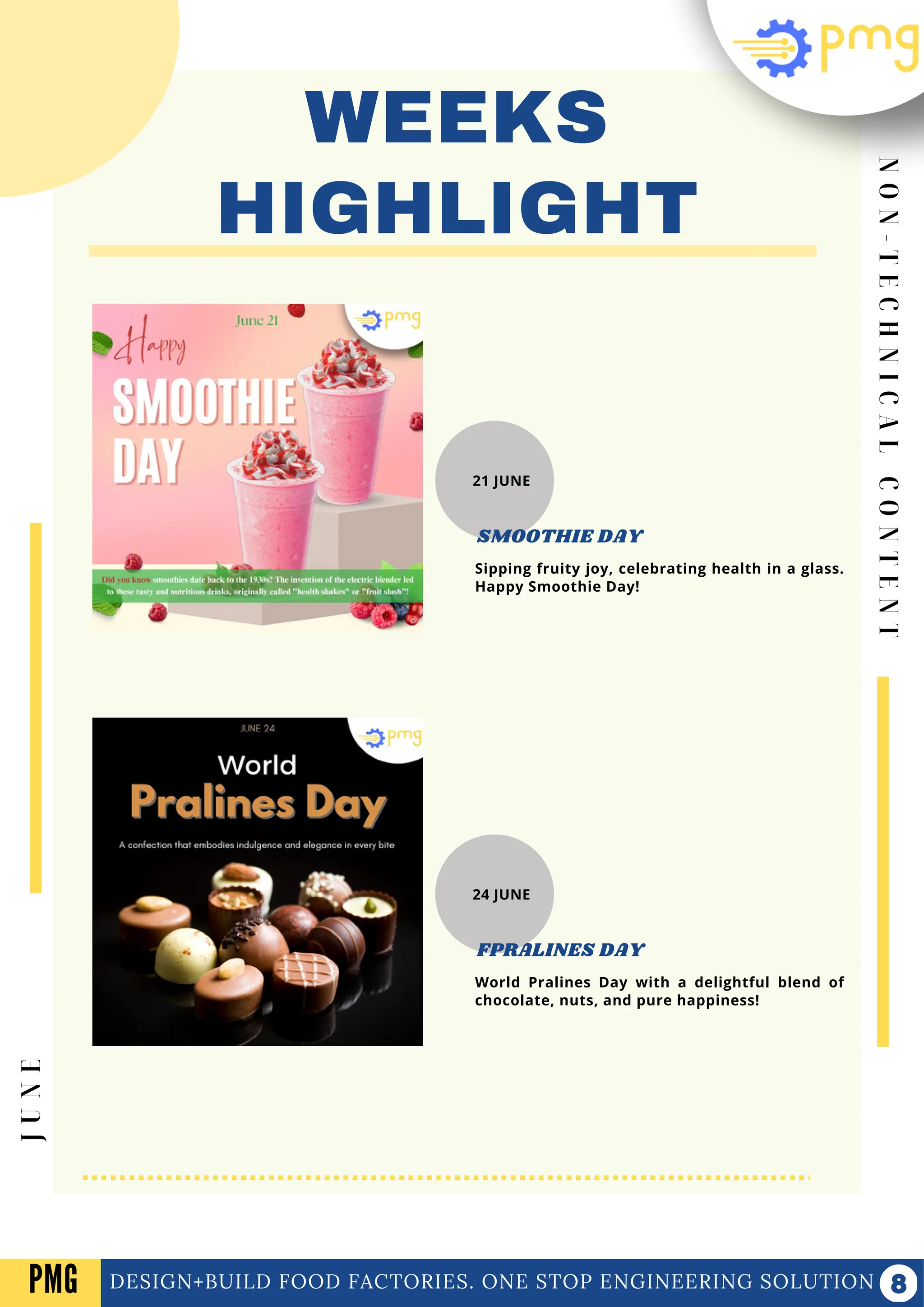 N
O
N
-
T
E
C
H
N
I
C
A
L
C
O
N
T
E
N
T
WEEKS
HIGHLIGHT
DESIGN+BUILD FOOD FACTORIES. ONE STOP ENGINEERING SOLUTION
J
U
N
E
PMG
21 JUNE
Sipping fruity joy, celebrating health in a glass.
Happy Smoothie Day!
SMOOTHIE DAY
24 JUNE
World Pralines Day with a delightful blend of
chocolate, nuts, and pure happiness!
FPRALINES DAY
 