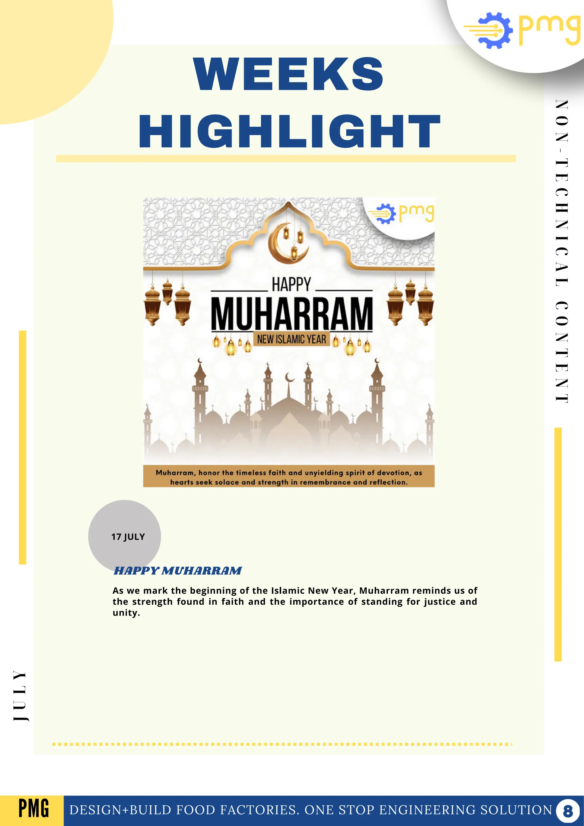 N
O
N
-
T
E
C
H
N
I
C
A
L
C
O
N
T
E
N
T
WEEKS
HIGHLIGHT
DESIGN+BUILD FOOD FACTORIES. ONE STOP ENGINEERING SOLUTION
J
U
L
Y
PMG
17 JULY
As we mark the beginning of the Islamic New Year, Muharram reminds us of
the strength found in faith and the importance of standing for justice and
unity.
HAPPY MUHARRAM
 